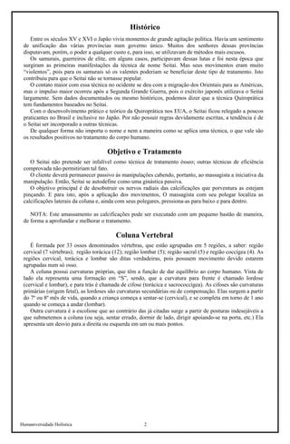 Humaniversidade Holística 2
Histórico
Entre os séculos XV e XVI o Japão vivia momentos de grande agitação política. Havia um sentimento
de unificação das várias províncias num governo único. Muitos dos senhores dessas províncias
disputavam, porém, o poder a qualquer custo e, para isso, se utilizavam de métodos mais escusos.
Os samurais, guerreiros de elite, em alguns casos, participavam dessas lutas e foi nesta época que
surgiram as primeiras manifestações da técnica de nome Seitai. Mas seus movimentos eram muito
“violentos”, pois para os samurais só os valentes poderiam se beneficiar deste tipo de tratamento. Isto
contribuiu para que o Seitai não se tornasse popular.
O contato maior com essa técnica no ocidente se deu com a migração dos Orientais para as Américas,
mas o impulso maior ocorreu após a Segunda Grande Guerra, pois o exército japonês utilizava o Seitai
largamente. Sem dados documentados ou mesmo históricos, podemos dizer que a técnica Quiroprática
tem fundamentos baseados no Seitai.
Com o desenvolvimento prático e teórico da Quiroprática nos EUA, o Seitai ficou relegado a poucos
praticantes no Brasil e inclusive no Japão. Por não possuir regras devidamente escritas, a tendência é de
o Seitai ser incorporado a outras técnicas.
De qualquer forma não importa o nome e nem a maneira como se aplica uma técnica, o que vale são
os resultados positivos no tratamento do corpo humano.
Objetivo e Tratamento
O Seitai não pretende ser infalível como técnica de tratamento ósseo; outras técnicas de eficiência
comprovada não permitiriam tal fato.
O cliente deverá permanecer passivo ás manipulações cabendo, portanto, ao massagista a iniciativa da
manipulação. Então, Seitai se autodefine como uma ginástica passiva.
O objetivo principal é de desobstruir os nervos radiais das calcificações que porventura as estejam
pinçando. E para isto, após a aplicação dos movimentos, O massagista com seu polegar localiza as
calcificações laterais da coluna e, ainda com seus polegares, pressiona-as para baixo e para dentro.
NOTA: Este amassamento as calcificações pode ser executado com um pequeno bastão de maneira,
de forma a aprofundar e melhorar o tratamento.
Coluna Vertebral
É formada por 33 ossos denominados vértebras, que estão agrupadas em 5 regiões, a saber: região
cervical (7 vértebras); região torácica (12); região lombar (5); região sacral (5) e região coccígea (4). As
regiões cervical, torácica e lombar são ditas verdadeiras, pois possuem movimento devido estarem
agrupadas num só osso.
A coluna possui curvaturas próprias, que têm a função de dar equilíbrio ao corpo humano. Vista de
lado ela representa uma formação em “S”, sendo, que a curvatura para frente é chamado lordose
(cervical e lombar), e para trás é chamada de cifose (torácica e sacrococcígea). As cifoses são curvaturas
primárias (origem fetal), as lordoses são curvaturas secundárias ou de compensação. Elas surgem a partir
do 7º ou 8º mês de vida, quando a criança começa a sentar-se (cervical), e se completa em torno de 1 ano
quando se começa a andar (lombar).
Outra curvatura é a escoliose que ao contrário das já citadas surge a partir de posturas indesejáveis a
que submetemos a coluna (ou seja, sentar errado, dormir de lado, dirigir apoiando-se na porta, etc.) Ela
apresenta um desvio para a direita ou esquerda em um ou mais pontos.
 