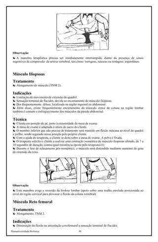 Humaniversidade Holística 30
Observação
☯ A manobra terapêutica precisa ser imediatamente interrompida, diante da presença de sinais
sugestivos de compressão da artéria vertebral, tais como: vertigens, náuseas ou nistagmo espontâneo.
Músculo Iliopsoas
Tratamento
☯ Alongamento do músculo (TNM 2).
Indicações
☯ Limitação do movimento de extensão do quadril.
☯ Sensação terminal de flacidez, devida ao encurtamento do músculo iliopsoas.
☯ Dor frequentemente difusa, localizada na região inguinal ou abdominal.
☯ Além disso, existe frequentemente encurtamento do músculo eretor da coluna na região lombar
também é comum o enfraquecimento dos músculos da parede abdominal.
Técnica
☯ Cliente em posição de pé, junto à extremidade da mesa de exame.
☯ A mesa de exame é adaptada à altura do sacro do cliente.
☯ O membro inferior que não precisa de tratamento será mantido em flexão máxima ao nível do quadril
e joelho, sendo segurado nessa posição pelo próprio cliente.
☯ Com a ajuda do terapeuta, o cliente se deita sobre a mesa de exame. A pelve é fixada.
☯ O terapeuta solicita o cliente a realizar uma contração isométrica do músculo iliopsoas afetado, de 7 a
10 segundos de duração, contra igual resistência oposta pelo terapeuta (1).
☯ Durante a fase de relaxamento pós-isométrico, o músculo será distendido mediante aumento do grau
de extensão da coxa.
Observação
☯ Esta manobra exige a reversão da lordose lombar (apoio sobre uma toalha enrolada posicionada ao
nível da região cervical para provocar a flexão da coluna vertebral).
Músculo Reto femural
Tratamento
☯ Alongamento, TNM 2.
Indicações
☯ Diminuição da flexão na articulação coxofemural a sensação terminal de flacidez.
 