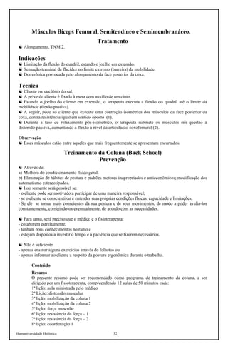 Humaniversidade Holística 32
Músculos Bíceps Femural, Semitendíneo e Semimembranáceo.
Tratamento
☯ Alongamento, TNM 2.
Indicações
☯ Limitação da flexão do quadril, estando o joelho em extensão.
☯ Sensação terminal de flacidez no limite extremo (barreira) da mobilidade.
☯ Dor crônica provocada pelo alongamento da face posterior da coxa.
Técnica
☯ Cliente em decúbito dorsal.
☯ A pelve do cliente é fixada à mesa com auxílio de um cinto.
☯ Estando o joelho do cliente em extensão, o terapeuta executa a flexão do quadril até o limite da
mobilidade (flexão passiva).
☯ A seguir, pede ao cliente que execute uma contração isométrica dos músculos da face posterior da
coxa, contra resistência igual em sentido oposto (1).
☯ Durante a fase de relaxamento pós-isométrico, o terapeuta submete os músculos em questão à
distensão passiva, aumentando a flexão a nível da articulação coxofemural (2).
Observação
☯ Estes músculos estão entre aqueles que mais frequentemente se apresentam encurtados.
Treinamento da Coluna (Back School)
Prevenção
☯ Através de:
a) Melhora do condicionamento físico geral.
b) Eliminação de hábitos de postura e padrões motores inapropriados e antieconômicos; modificação dos
automatismo estereotipados.
☯ Isso somente será possível se:
- o cliente pode ser motivado a participar de uma maneira responsável;
- se o cliente se conscientizar e entender suas próprias condições físicas, capacidade e limitações;
- Se ele se tornar mais conscientes da sua postura e de seus movimentos, de modo a poder avalia-los
constantemente, corrigindo-os eventualmente, de acordo com as necessidades.
☯ Para tanto, será preciso que o médico e o fisioterapeuta:
- colaborem estreitamente,
- tenham bons conhecimentos no ramo e
- estejam dispostos a investir o tempo e a paciência que se fizerem necessários.
☯ Não é suficiente
- apenas ensinar alguns exercícios através de folhetos ou
- apenas informar ao cliente a respeito da postura ergonômica durante o trabalho.
Conteúdo
Resumo
O presente resumo pode ser recomendado como programa de treinamento da coluna, a ser
dirigido por um fisioterapeuta, compreendendo 12 aulas de 50 minutos cada:
1ª lição: aula ministrada pelo médico
2ª Lição: distensão muscular
3ª lição: mobilização da coluna 1
4ª lição: mobilização da coluna 2
5ª lição: força muscular
6ª lição: resistência da força – 1
7ª lição: resistência da força – 2
8ª lição: coordenação 1
 