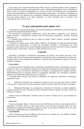 Humaniversidade Holística 34
É uma ciência, arte e filosofia baseada na dor reflexa. Para ela, o sintoma é apenas o efeito. Enquanto a
medicina tradicional combate o efeito ignorando a causa, a Quiroprática pesquisa a causa e, eliminando-a,
anula o efeito. Na leitura da Quiroprática, se a raiz de um nervo está inflamada por um pinçamento,
causado pelo deslocamento ou fixação de uma articulação (subluxação), a dor poderá se manifestar am
qualquer altura do curso daquele nervo (metâmero). Qualquer tratamento que não inclua o desbloqueio
local será apenas paliativo e de efeito temporário. As crises retornarão cada vez maiores, com
consequências cada vez mais graves.
No que a quiroprática pode ajudar você
A Quiroprática é uma técnica de ajustes neuromusculoesqueletais, redescoberta no século passado, por
um americano chamado Daniel David Palmer.
Ele acrescentou às manipulações usadas desde o início dos tempos, e esquecidas com a queda do
Império Romano, o conhecimento cientifico atual de biomecânica, biodinâmica, anatomia, fisiologia
neurologia, etc...
É a segunda maior profissão da área de saúde nos Estados Unidos, Canadá e Austrália, perdendo
apenas para a medicina.
É imbatível na solução, quase sempre rápida e definitiva, de problemas de saúde de origem mecânica
(ocasionados por deslocamento ou fixação de articulações (vértebras e articulações), tais como:
enxaqueca, efeito chicote, dor nas costas ou quadril, pinçamento de nervos entre eles o ciático, pequenas
hérnias de disco, “tennis elbow”, falta de ar, cãibra, pé chato ou cavo, etc)...
Conceito
Quiroprática, Quiropatia ou Quiropraxia (Chiropractic em inglês) é uma ciência, uma arte e uma
filosofia, onde através de suaves ajustes esqueletais, reconectam-se todos os seguimentos do corpo com
o cérebro, dando a este, condições de restabelecer a saúde de forma absolutamente natural, sem uso de
remédios ou cirurgias.
Como ciência:
O sistema nervoso é o principal coletor, coordenador e distribuidor de todas as informações e recursos
naturais do corpo. Uma subluxação estrutural e/ou subluxação meningeal da coluna vertebral, desde o
occipito até o sacro, vão provocar interferência ou bloqueio na transmissão dos impulsos nervosos,
impossibilitando assim os processos naturais de coordenação, reparação, cura, locomoção, e potencial
genético. Uma subluxação vertebral provoca esse bloqueio.
A Network Spinal Analysis, que focaliza a Chiropractic de vanguarda, classificam as subluxações
segundo dois tipos:
1. Subluxação Estrutural: uma compressão ou aperto do nervo que passa pelo forame vertebral
(“nervo preso”), causado por um esforço mecânico ou físico, do qual o corpo não consegue se recuperar.
2. Subluxação Meningeal: um alongamento, estiramento ou torcedura na medula espinhal e
respectivos tecidos nervosos, causados por stress emocional, mental ou químico, do qual a mente não
consegue se recuperar.
Ambos os tipos de Subluxações Vertebrais criam um stress no sistema nervoso, que chamamos de
interferência.
Como arte:
O ajuste quiroprático libera o sistema nervoso das interferências existentes, reconectando todos os
seguimentos ao cérebro. Cada ser, sejam quais forem os seus sintomas ou doenças, pode, sem essas
interferências causadas pela subluxação, recuperar a saúde, ou no mínimo, beneficiar-se de um corpo
mais flexível, melhorando assim sua qualidade de vida.
Como filosofia:
Cada ser humano possui uma inteligência inata que não só o mantém vivo, mas também coordena,
repara, renova e cura cada célula do seu corpo.
 
