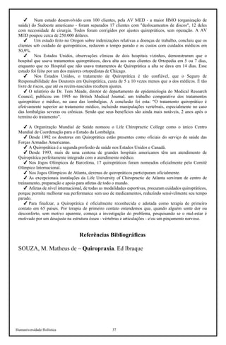 Humaniversidade Holística 37
Num estudo desenvolvido com 100 clientes, pela AV MED - a maior HMO (organização de
saúde) do Sudoeste americano - foram separados 17 clientes com "deslocamentos de discos", 12 deles
com necessidade de cirurgia. Todos foram corrigidos por ajustes quiropráticos, sem operação. A AV
MED poupou cerca de 250.000 dólares.
Um estudo feito no Oregon sobre indenizações relativas a doenças de trabalho, concluiu que os
clientes sob cuidado de quiropráticos, reduzem o tempo parado e os custos com cuidados médicos em
50,9%.
Nos Estados Unidos, observações clinicas de dois hospitais vizinhos, demonstraram que o
hospital que usava tratamentos quiropráticos, dava alta aos seus clientes de Ortopedia em 5 ou 7 dias,
enquanto que no Hospital que não usava tratamentos de Quiroprática a alta se dava em 14 dias. Esse
estudo foi feito por um dos maiores ortopedistas de Chicago.
Nos Estados Unidos, o tratamento de Quiroprática é tão confiável, que o Seguro de
Responsabilidade dos Doutores em Quiroprática, custa de 5 a 10 vezes menos que o dos médicos. É tão
livre de riscos, que até os recém-nascidos recebem ajustes.
O relatório do Dr. Tom Meade, diretor do departamento de epidemiologia do Medical Research
Council, publicou em 1995 no British Medical Journal. um trabalho comparativo dos tratamentos
quiroprático e médico, no caso das lombalgias. A conclusão foi esta: “O tratamento quiroprático é
efetivamente superior ao tratamento médico, incluindo manipulações vertebrais, especialmente no caso
das lombalgias severas ou crônicas. Sendo que seus benefícios são ainda mais notáveis, 2 anos após o
termino do tratamento”.
A Organização Mundial de Saúde nomeou o Life Chiropractic College como o único Centro
Mundial de Coordenação para o Estudo da Lombalgia.
Desde 1992 os doutores em Quiroprática estão presentes como oficiais do serviço de saúde das
Forças Armadas Americanas.
A Quiroprática é a segunda profissão de saúde nos Estados Unidos e Canadá.
Desde 1993, mais de uma centena de grandes hospitais americanos têm um atendimento de
Quiroprática perfeitamente integrado com o atendimento médico.
Nos Jogos Olímpicos de Barcelona, 17 quiropráticos foram nomeados oficialmente pelo Comitê
Olímpico Internacional.
Nos Jogos Olímpicos de Atlanta, dezenas de quiropráticos participaram oficialmente.
As excepcionais instalações da Life University of Chiropractic de Atlanta serviram de centro de
treinamento, preparação e apoio para atletas de todo o mundo.
Atletas de nível internacional, de todas as modalidades esportivas, procuram cuidados quiropráticos,
porque permite melhorar sua performance sem uso de medicamentos, reduzindo sensivelmente seu tempo
parado.
Para finalizar, a Quiroprática é oficialmente reconhecida e adotada como terapia de primeiro
contato em 65 países. Por terapia de primeiro contato entendemos que, quando alguém sente dor ou
desconforto, sem motivo aparente, começa a investigação do problema, pesquisando se o mal-estar é
motivado por um desajuste na estrutura óssea - vértebras e articulações - e/ou um pinçamento nervoso.
Referências Bibliográficas
SOUZA, M. Matheus de – Quiropraxia. Ed Ibraque
 