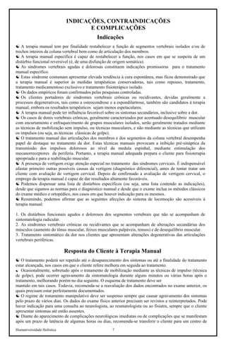Humaniversidade Holística 7
INDICAÇÕES, CONTRAINDICAÇÕES
E COMPLICAÇÕES
Indicações
☯ A terapia manual tem por finalidade restabelecer a função de segmentos vertebrais isolados e/ou de
trechos inteiros da coluna vertebral bem como de articulação dos membros.
☯ A terapia manual específica é capaz de restabelecer a função, nos casos em que se suspeita de um
distúrbio funcional reversível (é, de uma disfunção de origem somática).
☯ As síndromes vertebrais agudas e dolorosas constituem indicações promissoras para o tratamento
manual específico.
☯ Estas síndrome costumam apresentar elevada tendência à cura espontânea, mas ficou demonstrado que
a terapia manual é superior às medidas terapêuticas conservadoras, tais como repouso, tratamento,
tratamento medicamentoso exclusivo e tratamento fisioterápico isolado.
☯ Os dados empíricos foram confirmados pelas pesquisas controladas.
☯ Os clientes portadores de síndromes vertebrais crônicas ou recidivantes, devidas geralmente a
processos degenerativos, tais como a osteocondrose e a espondilartrose, também são candidatos à terapia
manual, embora os resultados terapêuticos sejam menos espetaculares.
☯ A terapia manual pode ter influência favorável sobre os sintomas secundários, inclusive sobre a dor.
☯ Os casos de dores vertebrais crônicas, geralmente caracterizados por acentuado desequilíbrio muscular
com encurtamento e enfraquecimento de grupos musculares isolados, serão geralmente tratados mediante
as técnicas de mobilização sem impulso, ou técnicas musculares, e não mediante as técnicas que utilizam
os impulsos (ou seja, as técnicas clássicas de golpe).
☯ O tratamento manual das articulações dos membros e dos segmentos da coluna vertebral desempenha
papel de destaque no tratamento da dor. Estas técnicas manuais provocam a inibição pré-sináptica da
transmissão dos impulsos dolorosos ao nível da medula espinhal, mediante estimulação dos
mecanorreceptores da periferia. Portanto, a terapia manual adequada prepara o cliente para fisioterapia
apropriada e para a reabilitação muscular.
☯ A presença de vertigem exige atenção especial no tratamento das síndromes cervicais. É indispensável
afastar primeiro outras possíveis causas da vertigem (diagnóstico diferencial), antes de tentar tratar um
cliente com avaliação de vertigem cervical. Depois de confirmado a avaliação de vertigem cervical, o
emprego da terapia manual é capaz de dar resultados altamente favoráveis.
☯ Podemos dispensar uma lista de distúrbios específicos (ou seja, uma lista contendo as indicações),
desde que sigamos as normas para o diagnóstico manual e desde que o exame inclua os métodos clássicos
do exame médico e ortopédico, nos casos em que houver indicação para os mesmos.
☯ Resumindo, podemos afirmar que as seguintes afecções do sistema de locomoção são acessíveis à
terapia manual:
1. Os distúrbios funcionais agudos e dolorosos dos segmentos vertebrais que não se acompanham de
sintomatologia radicular.
2. As síndromes vertebrais crônicas ou recidivantes que se acompanham de alterações secundárias dos
músculos (aumento do tônus muscular, feixes musculares palpáveis, tensos) e de desequilíbrio muscular.
3. Tratamento sintomático da dor nos clientes que apresentam alterações degenerativas das articulações
vertebrais periféricas.
Resposta do Cliente à Terapia Manual
☯ O tratamento poderá ser repetido até o desaparecimento dos sintomas ou até a finalidade do tratamento
estar alcançada, nos casos em que o cliente refere melhora em seguida ao tratamento.
☯ Ocasionalmente, sobretudo após o tratamento de mobilização mediante as técnicas de impulso (técnica
de golpe), pode ocorrer agravamento da sintomatologia durante alguns minutos ou várias horas após o
tratamento, melhorando porém no dia seguinte. O esquema de tratamento deve ser
mantido em tais casos. Todavia, recomenda-se a reavaliação dos dados encontrados no exame anterior, os
quais precisam estar perfeitamente documentados.
☯ O regime de tratamento manipulativo deve ser suspenso sempre que causar agravamento dos sintomas
pelo prazo de vários dias. Os dados do exame físico anterior precisam ser revistos e reinterpretados. Pode
haver indicação para uma consulta ao neurologista, ao reumatologista ou ao fisiatra, sempre que o cliente
apresentar sintomas até então ausentes.
☯ Diante do aparecimento de complicações neurológicas imediatas ou de complicações que se manifestam
após um prazo de latência de algumas horas ou dias, recomenda-se transferir o cliente para um centro de
 
