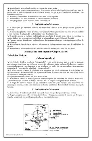 Humaniversidade Holística 9
☯ A mobilização será realizada na direção em que não provocar dor.
☯ O sentido dos movimentos passivos será determinado pelos resultados obtidos através do teste de
provocação. A mobilização deve ser realizada no sentido em que se verifica diminuição da dor e das
reações nociceptivas.
☯ A duração das manobras de mobilidade varia entre 3 e 10 segundos.
☯ A mobilização não deve ultrapassar os limites da mobili anatômica.
☯ A tração pode ser usada, inclusive para o combate à dor.
Articulações dos Membros
☯ A articulação que apresenta restrição da mobilidade é levada a sua posição neutra (posição de
repouso).
☯ As mãos são aplicadas o mais próximo possível da articulação; na maioria dos casos procura-se fixar
a parte proximal da articulação. Mobilizando a parte distal da mesma.
☯ O sentido em que se realiza a mobilização será escolhido de acordo com a lei da convexidade ou
concavidade, o que assegura maior mobilidade na articulação em apreço (Schmidt, Dvorák).
☯ Podemos recorrer à tração para melhor aliviar a dor, antes de aplicarmos essas técnicas específicas de
mobilização.
☯ A mobilização da articulação não deve ultrapassar os limites anatômicos normais da mobilidade da
barreira.
☯ A mobilização sem impulso deve ser realizada com delicadeza e sem causar dor ao cliente.
Mobilização com Impulso (Golpe Clássico)
Princípios Básicos:
Coluna Vertebral
☯ Nos Estados Unidos, a palavra “manipulação” é um termo genérico que se refere a qualquer
procedimento terapêutico que se baseia no uso das mãos para tratar o cliente. Na Europa, a palavra
manipulação designa especificamente o que se chama em inglês (ou na nomenclatura americana em
osteopatia) de “golpe de alta velocidade e baixa amplitude”.
☯ O afrouxamento existente é eliminado nos segmentos vertebrais adjacentes às articulações que
apresentam restrição da mobilidade (os segmentos vizinhos devem encontrar-se nos respectivos limites
de mobilidade) dados pela barreira.
☯ O posicionamento do cliente não deve provocar dor.
☯ A escolha do sentido da mobilização com impulso depende dos resultados dos testes de provocação.
A mobilização será realizada na direção em que a dor e as reações nociceptivas forem menores.
☯ A força do impulso precisa ser de intensidade suficiente para provocar um movimento nas
articulações restritas, porém sem ultrapassar os limites anatômicos da mobilidade normais dados pela
barreira.
Articulações dos Membros
☯ A articulação de mobilidade limitada é colocada na sua posição de repouso (posição neutra).
☯ O operador aplica suas mãos próximas à articulação e fixa a parte proximal da mesma. Via de regra, o
impulso ser aplicado em sentido perpendicular ao plano de tratamento.
 