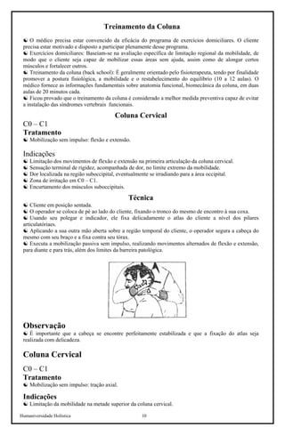 Humaniversidade Holística 10
Treinamento da Coluna
☯ O médico precisa estar convencido da eficácia do programa de exercícios domiciliares. O cliente
precisa estar motivado e disposto a participar plenamente desse programa.
☯ Exercícios domiciliares: Baseiam-se na avaliação específica de limitação regional da mobilidade, de
modo que o cliente seja capaz de mobilizar essas áreas sem ajuda, assim como de alongar certos
músculos e fortalecer outros.
☯ Treinamento da coluna (back school): É geralmente orientado pelo fisioterapeuta, tendo por finalidade
promover a postura fisiológica, a mobilidade e o restabelecimento do equilíbrio (10 a 12 aulas). O
médico fornece as informações fundamentais sobre anatomia funcional, biomecânica da coluna, em duas
aulas de 20 minutos cada.
☯ Ficou provado que o treinamento da coluna é considerado a melhor medida preventiva capaz de evitar
a instalação das síndromes vertebrais funcionais.
Coluna Cervical
C0 – C1
Tratamento
☯ Mobilização sem impulso: flexão e extensão.
Indicações
☯ Limitação dos movimentos de flexão e extensão na primeira articulação da coluna cervical.
☯ Sensação terminal de rigidez, acompanhada de dor, no limite extremo da mobilidade.
☯ Dor localizada na região suboccipital, eventualmente se irradiando para a área occipital.
☯ Zona de irritação em C0 – C1.
☯ Encurtamento dos músculos suboccipitais.
Técnica
☯ Cliente em posição sentada.
☯ O operador se coloca de pé ao lado do cliente, fixando o tronco do mesmo de encontro à sua coxa.
☯ Usando seu polegar e indicador, ele fixa delicadamente o atlas do cliente a nível dos pilares
articulatóriaes.
☯ Aplicando a sua outra mão aberta sobre a região temporal do cliente, o operador segura a cabeça do
mesmo com seu braço e a fixa contra seu tórax.
☯ Executa a mobilização passiva sem impulso, realizando movimentos alternados de flexão e extensão,
para diante e para trás, além dos limites da barreira patológica.
Observação
☯ É importante que a cabeça se encontre perfeitamente estabilizada e que a fixação do atlas seja
realizada com delicadeza.
Coluna Cervical
C0 – C1
Tratamento
☯ Mobilização sem impulso: tração axial.
Indicações
☯ Limitação da mobilidade na metade superior da coluna cervical.
 