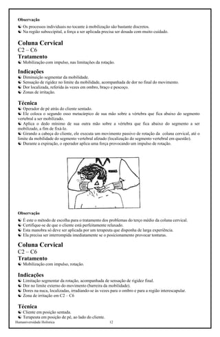 Humaniversidade Holística 12
Observação
☯ Os processos individuais no tocante à mobilização são bastante discretos.
☯ Na região suboccipital, a força a ser aplicada precisa ser dosada com muito cuidado.
Coluna Cervical
C2 – C6
Tratamento
☯ Mobilização com impulso, nas limitações da rotação.
Indicações
☯ Diminuição segmentar da mobilidade.
☯ Sensação de rigidez no limite da mobilidade, acompanhada de dor no final do movimento.
☯ Dor localizada, referida às vezes em ombro, braço e pescoço.
☯ Zonas de irritação.
Técnica
☯ Operador de pé atrás do cliente sentado.
☯ Ele coloca o segundo osso metacárpico de sua mão sobre a vértebra que fica abaixo do segmento
vertebral a ser mobilizado.
☯ Aplica o dedo mínimo de sua outra mão sobre a vértebra que fica abaixo do segmento a ser
mobilizado, a fim de fixá-lo.
☯ Girando a cabeça do cliente, ele executa um movimento passivo de rotação da coluna cervical, até o
limite da mobilidade do segmento vertebral afetado (localização do segmento vertebral em questão).
☯ Durante a expiração, o operador aplica uma força provocando um impulso de rotação.
Observação
☯ É este o método de escolha para o tratamento dos problemas do terço médio da coluna cervical.
☯ Certifique-se de que o cliente está perfeitamente relaxado.
☯ Esta manobra só deve ser aplicada por um terapeuta que disponha de larga experiência.
☯ Ela precisa ser interrompida imediatamente se o posicionamento provocar tonturas.
Coluna Cervical
C2 – C6
Tratamento
☯ Mobilização com impulso, rotação.
Indicações
☯ Limitação segmentar da rotação, acompanhada de sensação de rigidez final.
☯ Dor no limite externo do movimento (barreira da mobilidade).
☯ Dores na nuca, localizadas, irradiando-se às vezes para o ombro e para a região interescapular.
☯ Zona de irritação em C2 – C6
Técnica
☯ Cliente em posição sentada.
☯ Terapeuta em posição de pé, ao lado do cliente.
 