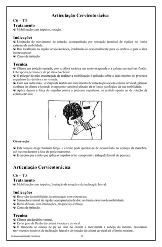 Humaniversidade Holística 15
Articulação Cervicotorácica
C6 – T3
Tratamento
☯ Mobilização com impulso, rotação.
Indicações
☯ Limitação do movimento de rotação, acompanhada por sensação terminal de rigidez no limite
extremo da mobilidade.
☯ Dor localizada na região cervicotorácica, irradiando-se ocasionalmente para os ombros e para a área
interescapular.
☯ Zonas de irritação.
Técnica
☯ Cliente em posição sentada, com a cifose torácica um tanto exagerada e a coluna cervical em flexão.
O terapeuta permanece de pé atrás do cliente.
☯ O polegar da mão encarregada de realizar a mobilização é aplicado sobre o lado externo do processo
espinhoso da vértebra a ser tratada.
☯ Com sua outra mão , o terapeuta realiza um movimento de rotação passiva da coluna cervical, girando
a cabeça do cliente e lavando o segmento vertebral afetado até o limite patológico da sua mobilidade.
☯ Aplica depois a força de impulso contra o processo espinhoso, no sentido oposto ao da rotação da
coluna cervical.
Observação
☯ Esta técnica exige bastante força: o cliente pode queixar-se de desconforto no começo da manobra,
até mesmo durante a fase de posicionamento.
☯ É preciso que a mão que aplica o impulso evite comprimir o triângulo lateral do pescoço.
Articulação Cervicotorácica
C6 – T3
Tratamento
☯ Mobilização com impulso, limitação da rotação e da inclinação lateral.
Indicações
☯ Restrição da mobilidade da articulação cervicotorácica.
☯ Sensação terminal de rigidez acompanhada de dor, no limite extremo da mobilidade.
☯ Dores difusas, com irradiações, em pescoço e braço.
☯ Zonas de irritação.
Técnica
☯ Cliente em decúbito ventral.
☯ Certo grau de flexão da coluna torácica e cervical.
☯ O terapeuta se coloca de pé ao lado do cliente e movimenta a cabeça do mesmo, realizando
movimentos passivos de inclinação lateral e de rotação da coluna cervical até o limite máximo.
 