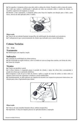Humaniversidade Holística 16
☯ Em seguida, o terapeuta coloca uma mão sobre a cabeça do cliente, fixando-a sobre a mesa de exame.
☯ A mão que realiza a mobilização é aplicada em toda sua extensão sobre o ombro do cliente; os
membros superiores do terapeuta se cruzam.
☯ Durante a fase expiratória, o terapeuta aplica uma força de impulso em direção para o lado e para
baixo, através da mão aplicada sobre o ombro.
Observação
☯ Trata-se de um método bastante inespecífico de mobilização da articulação cervicotorácica.
☯ É indispensável que o posicionamento do cliente seja realizado com a maior delicadeza.
Coluna Torácica
T3 – T10
Tratamento
☯ Mobilização com impulso; tração.
Indicações
☯ Limitação da mobilidade da coluna torácica.
☯ Dor localizada na região torácica; a dor se irradia às vezes ao longo das costelas, em forma de cinto.
☯ Zonas de irritação.
Técnica
☯ Cliente em decúbito ventral.
☯ A cifose torácica é exagerada graças à posição do cliente; o ápice da cifose deve corresponder à
porção da coluna que se pretende mobilizar.
☯ O terapeuta se põe de pé ao lado do cliente e aplica a região do tenar de ambas as mãos sobre as
apófises transversas dos segmentos vertebrais a serem mobilizados.
☯ Simultaneamente, as duas aplicam um impulso de encontro aos respectivos processos transversos, em
direção para cima e ligeiramente para diante.
Observação
☯ Trata-se de uma manobra bastante eficaz, embora inespecífica.
☯ Importante: A força do impulso precisa ser aplicada durante a expiração.
 