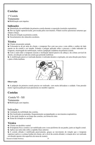 Humaniversidade Holística 19
Costelas
1ª Costela
Tratamento
☯Mobilização sem impulso.
Indicações
☯ Diminuição da mobilidade da primeira costela durante a exposição (restrição expiratória).
☯ Dor na região supraclavicular, provocada pelos movimentos. Podem ocorrer parestesias noturnas que
afetam o braço.
☯ Zona de irritação na primeira costela.
☯ Encurtamentos dos músculos escalenos.
Técnica
☯ Cliente em posição sentada.
☯ Colocando-se de pé atrás do cliente, o terapeuta fixo com sua coxa e com cúbito o ombro do lado
oposto ao da costela a ser tratada. Estando o polegar aplicado sobre o pescoço, o dedo indicador do
terapeuta, encarregado da mobilização, realiza a palpação cuidadosa da primeira costela.
☯ Com a outra mão o terapeuta executa a inclinação lateral passiva da cabeça e da coluna cervical do
cliente, em direção ao lado da costela que pretende mobilizar.
☯ A mobilização passiva é realizada durante é realizada durante a expiração, em uma direção para baixo
e para a linha mediana.
Observação
☯ A palpação da primeira costela precisa ser realizada com muita delicadeza e cuidado. Uma pressão
muito vigorosa pode provocar parestesias no membro superior.
Costelas
Costela VI - XII
Tratamento
☯Mobilização sem impulso.
Indicações
☯ Limitação da mobilidade das costelas.
☯ Dor localizada em pontadas, frequentemente acompanhando os movimentos respiratórios.
☯ A dor pode irradiar-se ao longo das costelas, em forma de cinto.
☯ Zonas de irritação as costelas.
Técnica
☯ Cliente em decúbito ventral.
☯ O terapeuta fixa a costela a ser mobilizada com o osso pisiforme de seu punho, junto ao ângulo costal.
☯ Aplica sua outra mão sobre a espinha ilíaca anterior.
☯ A costela afetada é mobilizada passivamente, graças ao movimento de rotação que o terapeuta
imprime à pelve e a coluna lombar do cliente, até o nível da costela afetada ( a rotação deve ser realizada
em direção oposta à da superfície da mesa de exame).
 