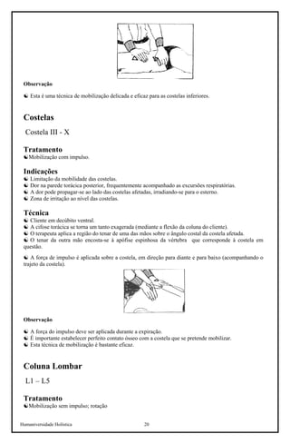Humaniversidade Holística 20
Observação
☯ Esta é uma técnica de mobilização delicada e eficaz para as costelas inferiores.
Costelas
Costela III - X
Tratamento
☯Mobilização com impulso.
Indicações
☯ Limitação da mobilidade das costelas.
☯ Dor na parede torácica posterior, frequentemente acompanhado as excursões respiratórias.
☯ A dor pode propagar-se ao lado das costelas afetadas, irradiando-se para o esterno.
☯ Zona de irritação ao nível das costelas.
Técnica
☯ Cliente em decúbito ventral.
☯ A cifose torácica se torna um tanto exagerada (mediante a flexão da coluna do cliente).
☯ O terapeuta aplica a região do tenar de uma das mãos sobre o ângulo costal da costela afetada.
☯ O tenar da outra mão encosta-se à apófise espinhosa da vértebra que corresponde à costela em
questão.
☯ A força de impulso é aplicada sobre a costela, em direção para diante e para baixo (acompanhando o
trajeto da costela).
Observação
☯ A força do impulso deve ser aplicada durante a expiração.
☯ É importante estabelecer perfeito contato ósseo com a costela que se pretende mobilizar.
☯ Esta técnica de mobilização é bastante eficaz.
Coluna Lombar
L1 – L5
Tratamento
☯Mobilização sem impulso; rotação
 