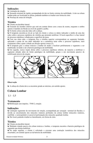 Humaniversidade Holística 21
Indicações
☯ Limitação da rotação.
☯ Sensação terminal de rigidez acompanhado de dor no limite extremo da mobilidade. A dor na coluna
lombar pode ser localizada ou difusa, podendo também se irradiar sem forma de cinto.
☯ Presença de zonas de irritação.
Técnica
☯ Cliente em decúbito lateral.
☯ Extensão do membro inferior que está em contato direto com a mesa de exame, enquanto o ombro
oposto é mantido em flexão ao nível do quadril e joelho.
☯ O cliente coloca uma das mãos sob a cabeça.
☯ O terapeuta encontra-se de pé ao lado do cliente e coloca os dedos indicador e médio de uma das
mãos sobre o processo espinhoso da vértebra que pretende mobilizar. O local específico é a face lateral
do processo espinhoso voltada para a superfície da mesa.
☯ Com sua outra mão, o terapeuta fixa a vértebra superior correspondente ao segmento limitado,
aplicando a ponta do seu dedo indicador ou a eminência tenar sobre o processo espinhoso, mais
exatamente sobre a parte voltada em direção oposta à mesa (2).
☯ O terapeuta gira a coluna torácica e lombar de modo a localizar perfeitamente o segmento a ser
mobilizado, levando-o até a barreira patológica da mobilidade.
☯ Em seguida, exerce tração direta sobre o processo espinhoso inferior, de maneira a mobilizar o
segmento afetado além do limite patológico da mobilidade, graças a um movimento passivo de
mobilização através da rotação.
Observação
☯ A cabeça do cliente deve se encontrar girada ao máximo, em sentido oposto.
Coluna Lombar
L1 – L5
Tratamento
☯Mobilização sem impulso; TNM 2, rotação.
Indicações
☯ Limitação segmentar do movimento de rotação, acompanhada por sensação terminal de flacidez, é
devida ao encurtamento dos músculos rotatores profundos da coluna lombar (músculos rotatores,
multífido e semiespinhal) e à possível participação dos músculos quadrado lombar.
☯ Dor local, podendo irradiar-se lateralmente, em forma de cinto.
Técnica
☯ Cliente em decúbito lateral.
☯ Mediante rotação passiva da coluna torácica e lombar, o terapeuta encontra a barreira patológica do
segmento que deseja mobilizar.
☯ Na etapa seguinte, o cliente é solicitado a executar uma contração isométrica dos músculos
encurtados, em sentido oposto ao da barreira da mobilidade.
 