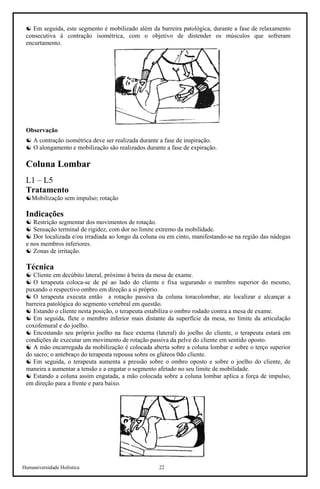 Humaniversidade Holística 22
☯ Em seguida, este segmento é mobilizado além da barreira patológica, durante a fase de relaxamento
consecutiva à contração isométrica, com o objetivo de distender os músculos que sofreram
encurtamento.
Observação
☯ A contração isométrica deve ser realizada durante a fase de inspiração.
☯ O alongamento e mobilização são realizados durante a fase de expiração.
Coluna Lombar
L1 – L5
Tratamento
☯Mobilização sem impulso; rotação
Indicações
☯ Restrição segmentar dos movimentos de rotação.
☯ Sensação terminal de rigidez, com dor no limite extremo da mobilidade.
☯ Dor localizada e/ou irradiada ao longo da coluna ou em cinto, manifestando-se na região das nádegas
e nos membros inferiores.
☯ Zonas de irritação.
Técnica
☯ Cliente em decúbito lateral, próximo à beira da mesa de exame.
☯ O terapeuta coloca-se de pé ao lado do cliente e fixa segurando o membro superior do mesmo,
puxando o respectivo ombro em direção a si próprio.
☯ O terapeuta executa então a rotação passiva da coluna toracolombar, ate localizar e alcançar a
barreira patológica do segmento vertebral em questão.
☯ Estando o cliente nesta posição, o terapeuta estabiliza o ombro rodado contra a mesa de exame.
☯ Em seguida, flete o membro inferior mais distante da superfície da mesa, no limite da articulação
coxofemural e do joelho.
☯ Encostando seu próprio joelho na face externa (lateral) do joelho do cliente, o terapeuta estará em
condições de executar um movimento de rotação passiva da pelve do cliente em sentido oposto.
☯ A mão encarregada da mobilização é colocada aberta sobre a coluna lombar e sobre o terço superior
do sacro; o antebraço do terapeuta repousa sobre os glúteos 0do cliente.
☯ Em seguida, o terapeuta aumenta a pressão sobre o ombro oposto e sobre o joelho do cliente, de
maneira a aumentar a tensão e a engatar o segmento afetado no seu limite de mobilidade.
☯ Estando a coluna assim engatada, a mão colocada sobre a coluna lombar aplica a força de impulso,
em direção para a frente e para baixo.
 