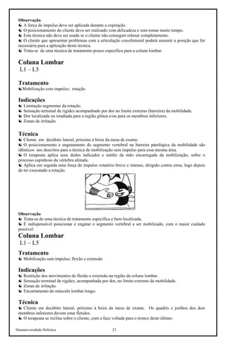 Humaniversidade Holística 23
Observação
☯ A força de impulso deve ser aplicada durante a expiração.
☯ O posicionamento do cliente deve ser realizado com delicadeza e sem tomar muito tempo.
☯ Esta técnica não deve ser usada se o cliente não conseguir relaxar completamente.
☯ O cliente que apresentar problemas com a articulação coxofemural poderá assumir a posição que for
necessária para a aplicação desta técnica.
☯ Trata-se de uma técnica de tratamento pouco específica para a coluna lombar.
Coluna Lombar
L1 – L5
Tratamento
☯Mobilização com impulso; rotação
Indicações
☯ Limitação segmentar da rotação.
☯ Sensação terminal de rigidez acompanhado por dor no limite extremo (barreira) da mobilidade.
☯ Dor localizada ou irradiada para a região glútea e/ou para os membros inferiores.
☯ Zonas de irritação.
Técnica
☯ Cliente em decúbito lateral, próximo à beira da mesa de exame.
☯ O posicionamento e engatamento do segmento vertebral na barreira patológica da mobilidade são
idênticos aos descritos para a técnica de mobilização sem impulso para essa mesma área.
☯ O terapeuta aplica seus dedos indicador e médio da mão encarregada da mobilização, sobre o
processo espinhoso da vértebra afetada.
☯ Aplica em seguida uma força de impulso rotatório breve e intenso, dirigido contra cima, logo depois
de ter executado a rotação.
Observação
☯ Trata-se de uma técnica de tratamento específica e bem localizada.
☯ É indispensável posicionar e engatar o segmento vertebral a ser mobilizado, com o maior cuidado
possível.
Coluna Lombar
L1 – L5
Tratamento
☯ Mobilização sem impulso; flexão e extensão
Indicações
☯ Restrição dos movimentos de flexão e extensão na região da coluna lombar.
☯ Sensação terminal de rigidez, acompanhada por dor, no limite extremo da mobilidade.
☯ Zonas de irritação.
☯ Encurtamento do músculo lombar longo.
Técnica
☯ Cliente em decúbito lateral, próximo à beira da mesa de exame. Os quadris e joelhos dos dois
membros inferiores devem estar fletidos.
☯ O terapeuta se reclina sobre o cliente, com a face voltada para o tronco deste último.
 
