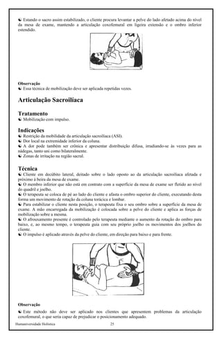 Humaniversidade Holística 25
☯ Estando o sacro assim estabilizado, o cliente procura levantar a pelve do lado afetado acima do nível
da mesa de exame, mantendo a articulação coxofemural em ligeira extensão e o ombro inferior
estendido.
Observação
☯ Essa técnica de mobilização deve ser aplicada repetidas vezes.
Articulação Sacroilíaca
Tratamento
☯ Mobilização com impulso.
Indicações
☯ Restrição da mobilidade da articulação sacroilíaca (ASI).
☯ Dor local na extremidade inferior da coluna.
☯ A dor pode também ser crônica e apresentar distribuição difusa, irradiando-se às vezes para as
nádegas, tanto uni como bilateralmente.
☯ Zonas de irritação na região sacral.
Técnica
☯ Cliente em decúbito lateral, deitado sobre o lado oposto ao da articulação sacroilíaca afetada e
próximo à beira da mesa de exame.
☯ O membro inferior que não está em contrato com a superfície da mesa de exame ser fletido ao nível
do quadril e joelho.
☯ O terapeuta se coloca de pé ao lado do cliente e afasta o ombro superior do cliente, executando desta
forma um movimento de rotação da coluna torácica e lombar.
☯ Para estabilizar o cliente nesta posição, o terapeuta fixa o seu ombro sobre a superfície da mesa de
exame. A mão encarregada da mobilização é colocada sobre a pelve do cliente e aplica as forças de
mobilização sobre a mesma.
☯ O afrouxamento presente é controlado pelo terapeuta mediante o aumento da rotação do ombro para
baixo, e, ao mesmo tempo, o terapeuta guia com seu próprio joelho os movimentos dos joelhos do
cliente.
☯ O impulso é aplicado através da pelve do cliente, em direção para baixo e para frente.
Observação
☯ Este método não deve ser aplicado nos clientes que apresentem problemas da articulação
coxofemural, o que seria capaz de prejudicar o posicionamento adequado.
 