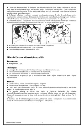 Humaniversidade Holística 29
☯ Cliente em posição sentada. O terapeuta, em posição de pé atrás dele, coloca o polegar de uma das
mãos sobre a espinha da escápula. Em seguida, aplica a outra mão aberta sobre a cabeça do cliente,
realizando um movimento de flexão passiva da coluna cervical, combinada com discreta inclinação
lateral e rotação para o lado oposto.
☯ O cliente é solicitado a realizar a contração isométrica do músculo elevador da escápula que sofreu
encurtamento, contra resistência idêntica oposta pelo terapeuta (na realidade, o cliente procura realizar a
extensão da coluna cervical contra resistência, durante aproximadamente 7 a 10 segundos).
☯ O terapeuta efetua o alongamento passivo do músculo durante a fase de relaxamento pós-isométrico,
mediante aumento de flexão passiva da coluna cervical e de rotação para o lado oposto.
☯ As contrações isométricas devem ser realizadas durante a inspiração.
☯ A distensão será realizada durante a fase expiratória.
☯ Esta manobra precisa ser repetida várias vezes.
Músculo Esternocleidooccipitomastóide
Tratamento
☯ Alongamento, TNM 2.
Indicações
☯ Limitação dos movimentos de rotação e inclinação lateral da coluna cervical.
☯ Sensação terminal de flacidez no limite extremo da mobilidade.
☯ Dor nas inserções musculares na clavícula e apófise mastóide.
☯ Dores crônicas no pescoço, que se irradiam às vezes para a região occipital e/ou para a região
supraclavicular.
Técnica
☯ Cliente sentado, com as costas voltadas para o terapeuta.
☯ Este aplica um polegar contra a clavícula para fixá-la (1).
☯ Com a outra mão, movimenta a cabeça do cliente, executando movimento de inclinação para o lado
oposto e de rotação para o mesmo lado (2).
☯ Em seguida solicita ao cliente que realize a contração isométrica do músculo
esternocleidooccipitomastóide encurtado, contra resistência idêntica oposta por sua mão (a cabeça é
fixada pelo terapeuta, opondo-se deste modo ao movimento). A contração deve durar ao todo 7 a 10
segundos.
☯ Durante a face de relaxamento pós-isométrico, o terapeuta realiza o alongamento passivo do músculo,
através de um movimento de inclinação da cabeça para o lado oposto.
 