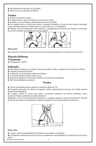 Humaniversidade Holística 31
☯ Encurtamento do músculo reto do fêmur.
☯ Dores na coxa, localizadas ou difusas.
Técnica
☯ Cliente em decúbito ventral.
☯ O terapeuta fixa a pelve do cliente com uma de suas mãos.
☯ Estende a coxa ao máximo, mediante flexão passiva do joelho.
☯ Em seguida, pede ao cliente que realize a contração isométrica do músculo reto femural encurtado,
contra resistência igual em sentido oposto (1), pelo prazo de 7 a 10 segundos.
☯ Durante a fase de relaxamento pós-isométrico, o alongamento do músculo reto femural é aumentado
por meio do aumento da extensão ao nível do quadril.
Observação
☯ O músculo reto femural é um dos músculos que mais frequentemente se apresenta encurtamento.
Músculo Piriforme
Tratamento
☯ Alongamento, TNM 2.
Indicações
☯ Diminuição da adução e da rotação externa do quadril, estando o quadril em uma posição de flexão.
☯ Sensação terminal de flacidez.
☯ A dor pode ser localizada na região das nádegas.
☯ A dor pode também irradiar-se para coxa.
☯ Dor provocada pelos movimentos, podendo ser localizada ou projetada.
☯ Dor local à palpação do músculo.
Técnica
☯ Cliente em decúbito dorsal, quadril em atitude de flexão de 70°.
☯ O terapeuta fixa pelve do cliente; em seguida, realiza a adução passiva da coxa, até o limite extremo
(barreira) da mobilidade.
☯ A seguir, solicita ao cliente que realize a contração isométrica do músculo piriforme, contra
resistência idêntica, aplicada em sentido oposto (1).
☯ Durante a fase de relaxamento pós-isométrico, o terapeuta aumenta o grau de distensão do músculo
piriforme encurtado (2), aumentando a adução do quadril ao nível da articulação coxofemural.
Observação
☯ Cumpre excluir a possibilidade de artropatia da articulação coxofemural.
☯ O diagnostico diferencial precisa levar em consideração a possibilidade de irritação da raiz do nervo
ciático.
 