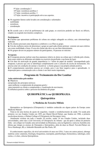 Humaniversidade Holística 33
9ª lição: coordenação 2
10ª lição: resistência aeróbica 1
11ª lição: resistência aeróbia 2
12ª lição: incentivo à participação ativa nos esportes.
☯ Os seguintes fatores serão levados em consideração e salientados:
- mobilidade
- resistência
- coordenação
☯ De acordo com o nível de performance de cada grupo, os exercícios poderão ser fáceis ou difíceis,
simples ou exigindo movimentos complexos.
Participantes
☯ Clientes que apresentam problemas de coluna em estágio subagudo ou crônico, sem sintomatologia
radicular.
☯ Os clientes precisam estar dispostos a colaborar e a se filiar ao grupo.
☯ Um dos melhores meios de determinar o grupo ao qual cada cliente pertence consiste em usar critérios
tais como mobilidade e força. O sexo do cliente não deve ser um fator determinante.
☯ Os grupos devem ter pequeno número de participantes, 10 pessoas no máximo.
Terapeuta
☯ O terapeuta precisa realizar uma boa anamnese relativa às dores na coluna que é referida pelo cliente,
bem como relativa às diferentes atividades no exercício da profissão e nas horas de lazer.
☯ Um fator de motivação de grande importância é o “efeito do papel de modelo” desempenhado pelo
terapeuta; é preciso que este se identifique completamente com o conceito da escola de treinamento. Ele
precisa estar em condições de animar e incentivar o cliente graças à sua própria atitude positiva.
☯ O comportamento autoritário precisa ser evitado, pois é um fator negativo para o aprendizado. A
disposição para a comunicação com o cliente é um fator muito importante.
Programa de Treinamento da Dor Lombar
Aulas ministradas pelo médico
☯ Objetivos
a)exposição dos princípios teóricos:
-para melhorar a compreensão do programa geral e
-para transmitir ao cliente a compreensão e visualização do movimento;
b) influência positiva sobre o processo da dinâmica do grupo.
QUIROPRÁTICA ou QUIROPRAXIA
Quiroprática
A Medicina do Terceiro Milênio
Quiroprática ou Quiropraxia (Chiropractic) é também conhecida em alguns países da Europa como
Medicina Manual.
Trata-se de uma técnica de ajuste do esqueleto, visando o restabelecimento da saúde. Foi usada pela
primeira vez nos Estados Unidos em 1895, por Daniel David Palmer, que fundou em 1906, a primeira
escola dessa técnica, o Palmer College of Chiropractic de Davenport, lowa.
Atualmente existem em todo o mundo 24 escolas, sendo 18 nos Estados Unidos, incluindo duas
universidades, entre elas a Life University of Chiropractic de Atlanta - que dá apoio a atletas de primeira
linha - um colégio no Canadá; uma universidade na Dinamarca, uma na Inglaterra e outra na Austrália esta
última que integra os ensinos de Osteopatia e Quiroprática, além de duas no Brasil: Feevale-Palmer em
Novo Hamburgo, RS, e Anhembi-Morumbi em São Paulo, SP.
O conhecimento especifico, de nível universitário (6 anos nos USA, 5 anos em outros países), abrange
matérias como: anatomia, fisiologia, bioquímica, neuropatia, patofisiologia, biomecânica, radiologia, entre
outras, e é claro, ciências Quiropráticas.
 
