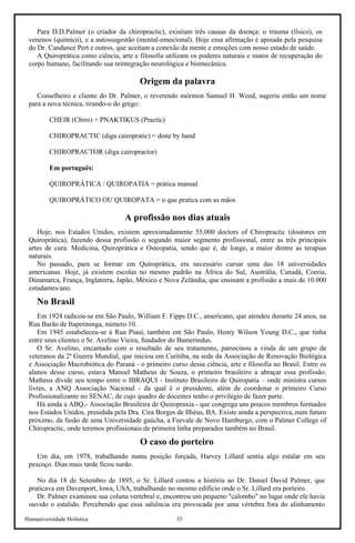 Humaniversidade Holística 35
Para D.D.Palmer (o criador da chiropractic), existiam três causas da doença: o trauma (físico), os
venenos (químico), e a autossugestão (mental-emocional). Hoje essa afirmação é apoiada pela pesquisa
do Dr. Candance Pert e outros, que aceitam a conexão da mente e emoções com nosso estado de saúde.
A Quiroprática como ciência, arte e filosofia utilizam os poderes naturais e inatos de recuperação do
corpo humano, facilitando sua reintegração neurológica e biomecânica.
Origem da palavra
Conselheiro e cliente do Dr. Palmer, o reverendo mórmon Samuel H. Weed, sugeriu então um nome
para a nova técnica, tirando-o do grego:
CHEIR (Chiro) + PNAKTIKUS (Practic)
CHIROPRACTIC (diga cairopratic) = done by hand
CHIROPRACTOR (diga cairopractor)
Em português:
QUIROPRÁTICA / QUIROPATIA = prática manual
QUIROPRÁTlCO OU QUIROPATA = o que pratica com as mãos
A profissão nos dias atuais
Hoje, nos Estados Unidos, existem aproximadamente 55.000 doctors of Chiropractic (doutores em
Quiroprática), fazendo dessa profissão o segundo maior segmento profissional, entre as três principais
artes de cura: Medicina, Quiroprática e Osteopatia, sendo que é, de longe, a maior dentre as terapias
naturais.
No passado, para se formar em Quiroprática, era necessário cursar uma das 18 universidades
americanas. Hoje, já existem escolas no mesmo padrão na África do Sul, Austrália, Canadá, Coreia,
Dinamarca, França, Inglaterra, Japão, México e Nova Zelândia, que ensinam a profissão a mais de 10.000
estudantes/ano.
No Brasil
Em 1924 radicou-se em São Paulo, William F. Fipps D.C., americano, que atendeu durante 24 anos, na
Rua Barão de Itapetininga, número 10.
Em 1945 estabeleceu-se à Rua Piauí, também em São Paulo, Henry Wilson Young D.C., que tinha
entre seus clientes o Sr. Avelino Vieira, fundador do Bamerindus.
O Sr. Avelino, encantado com o resultado de seu tratamento, patrocinou a vinda de um grupo de
veteranos da 2ª Guerra Mundial, que iniciou em Curitiba, na sede da Associação de Renovação Biológica
e Associação Macrobiótica do Paraná - o primeiro curso dessa ciência, arte e filosofia no Brasil. Entre os
alunos desse curso, estava Manoel Matheus de Souza, o primeiro brasileiro a abraçar essa profissão.
Matheus divide seu tempo entre o IBRAQUI - Instituto Brasileiro de Quiropatia – onde ministra cursos
livres, a ANQ Associação Nacional - da qual é o presidente, além de coordenar o primeiro Curso
Profissionalizante no SENAC, de cujo quadro de docentes tenho o privilégio de fazer parte.
Há ainda a ABQ,- Associação Brasileira de Quiropraxia - que congrega uns poucos membros formados
nos Estados Unidos, presidida pela Dra. Cira Borges de Ilhéus, BA. Existe ainda a perspectiva,.num futuro
próximo, da fusão de uma Universidade gaúcha, a Feevale de Novo Hamburgo, com o Palmer College of
Chiropractic, onde teremos profissionais de primeira linha preparados também no Brasil.
O caso do porteiro
Um dia, em 1978, trabalhando numa posição forçada, Harvey Lillard sentiu algo estalar em seu
pescoço. Dias mais tarde ficou surdo.
No dia 18 de Setembro de 1895, o Sr. Lillard contou a história ao Dr. Daniel David Palmer, que
praticava em Davenport, lowa, USA, trabalhando no mesmo edifício onde o Sr. Lillard era porteiro.
Dr. Palmer examinou sua coluna vertebral e, encontrou um pequeno "calombo" no lugar onde ele havia
ouvido o estalido. Percebendo que essa saliência era provocada por uma vértebra fora do alinhamento
 