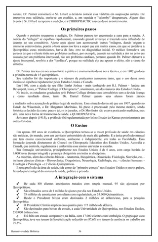 Humaniversidade Holística 36
natural, Dr. Palmer convenceu o Sr. Lillard a deixá-lo colocar essa vértebra em suaposição correta. Ele
empurrou essa saliência, ouviu-se um estalido, e, em seguida o "calombo" desapareceu. Alguns dias
depois o Sr. Hillard recuperou a audição, e a CHIROPRACTIC nasceu desse acontecimento.
Os primeiros passos
Quando o porteiro recuperou a audição, Dr. Palmer pensou ter encontrado a cura para a surdez. A
noticia do "milagre" se espalhou rapidamente, causando grande alvoroço e trazendo uma infinidade de
doentes ao seu consultório. Ajuste após ajuste iam acontecendo outros "milagres, dando origem a
inúmeras controvérsias, porém o bom senso nos leva a supor que em muitos casos, em que se creditava à
Quiroprática curas mirabolantes, havia de fato, erro no diagnóstico inicial. O médico formulava um
parecer de que o cliente tinha um problema cardíaco, por exemplo, quando na realidade a dor no peito era
causada por um problema intercostal, não um problema cardíaco, portanto quando Dr. Palmer efetuava o
ajuste intercostal, resolvia a dor "cardíaca", porque na realidade ela era apenas o efeito, não a causa do
sintoma.
Dr. Palmer iniciou em seu consultório a prática e ensinamento dessa nova técnica, e em 1902 graduou
a primeira turma de 15 quiropráticos.
Seu trabalho foi tão importante e o número de praticantes aumentou tanto, que o uso dessa nova
técnica se espalhou rapidamente pelos Estados Unidos e Canadá.
Em 1906, com a ajuda de seu filho Barlet Joshua - mais conhecido por B.J. Palmer - fundou em
Davenport, Iowa, o "Palmer College of Chiropractic", atualmente, um dos maiores dos Estados Unidos.
No início, os estudantes graduados pelo Palmer College abriam seus consultórios sem a devida licença
e como resultado disso, tanto Dr. Daniel Palmer quanto seus alunos foram presos
e multados sob a acusação de prática ilegal da medicina. Essa situação durou até que em 1907, quando no
Estado do Wisconsin, o Dr. Shegataro Moribuko, foi preso e processado pelo mesmo motivo, sendo
histórica a decisão da corte: para o juiz e os jurados, o Dr Moribuko não estava praticando medicina, mas
sim, uma nova forma de tratamento de saúde, a QUIROPRÁTICA.
Seis anos depois (1913), a profissão foi regulamentada por lei no Estado do Kansas posteriormente em
outros Estados.
O Ensino
Em apenas 103 anos de existência, a Quiroprática tornou-se a maior profissão de saúde em ciências
não médicas, do mundo, com um currículo universitário do mais alto gabarito. E a única profissão manual
que tem ensino convencional uniforme, autônomo e independente, em todas as Faculdades. Essa
formação depende diretamente do Council on Chiropractic Education dos Estados Unidos, Austrália e
Canadá, que controla, regulamenta e uniformiza esse ensino em todas as escolas.
Sua formação universitária, principalmente nos Estados Unidos é de 6 anos, com carga horária de
6.000 horas (tempo integral) e presença obrigatória em todas as disciplinas.
As matérias, além das ciências básicas - Anatomia, Bioquímica, Dissecação, Fisiologia, Nutrição, etc. -
incluem ciências clinicas - Biomecânica, Diagnóstico, Neurologia, Radiologia, etc. - ciências humanas -
Fisiologia e Psicologia - e Ciências Quiropráticas.
É uma profissão da área de saúde, tida como de "primeiro contato" nos Estados Unidos e outros países,
fazendo parte integral do sistema de saúde, publico e privado.
A integração com o sistema
De cada l00 clientes americanos tratados com terapia manual, 95 são ajustados por
Quiropráticos.
São efetuados cerca de 1 milhão de ajustes por dia nos Estados Unidos.
78 milhões de americanos consultam com regularidade, os 55.000 Quiropráticos.
Desde o Presidente Nixon eram destinados 2 milhões de dólares/ano, para a pesquisa
Quiroprática.
O Presidente Clinton ampliou essa quantia para 175 milhões de dólares.
São destinados para bolsas de estudo, a cada Universidade de Quiroprática, nos Estados Unidos,
250.000 dólares/ano.
Foi feito um estudo comparativo na Itália, com 17.000 clientes com lombalgia. O grupo que usou
Quiroprática, teve seu tempo de hospitalização reduzido em 87,6% e o tempo de ausência no trabalho em
75,5%.
 