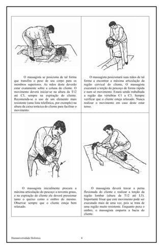 Humaniversidade Holística 4
O massagista se posiciona de tal forma
que transfira o peso de seu corpo para os
membros superiores. As mãos deste deverão
estar exatamente sobre a coluna do cliente. O
movimento deverá iniciar-se na altura da T12
até C5, sempre na expiração do cliente.
Recomenda-se o uso de um elemento mais
resistente (uma lista telefônica, por exemplo) na
altura da caixa torácica do cliente para facilitar o
movimento.
O massagista posicionará suas mãos de tal
forma a encontrar a máxima articulação da
região cervical do cliente, O massagista
executará a torção do pescoço de forma rápida
e num só movimento. Estará sendo trabalhada
a região das vértebras C1 a C3. Sempre
verificar que o cliente esteja relaxado. Nunca
realizar o movimento em caso deste estar
tenso.
O massagista inicialmente procura a
máxima articulação do pescoço a noventa graus,
e na expiração do cliente ele deverá pressionar
tanto o queixo como o ombro do mesmo.
Observar sempre que o cliente esteja bem
relaxado.
O massagista deverá travar a perna
flexionada do cliente e realizar a torção da
região lombar (altura da T12 até L5).
Importante frisar que este movimento pode ser
executado mais de uma vez, pois se trata de
uma região muito resistente. Enquanto puxa o
ombro, o massagista empurra a bacia do
cliente.
 