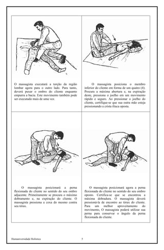 Humaniversidade Holística 5
O massagista executará a torção da região
lombar agora para o outro lado. Para tanto,
deverá puxar o ombro do cliente enquanto
empurra a bacia. Este movimento também pode
ser executado mais de uma vez.
O massagista posiciona o membro
inferior do cliente em forma de um quatro (4).
Procura a máxima abertura e, na expiração
deste, pressiona o joelho em um movimento
rápido e seguro. Ao pressionar o joelho do
cliente, certifique-se que sua outra mão esteja
pressionando a crista ilíaca oposta.
O massagista posicionará a perna
flexionada do cliente no sentido do seu ombro
adjacente. Primeiramente se procura o máximo
dobramento e, na expiração do cliente. O
massagista pressiona a coxa do mesmo contra
seu tórax.
O massagista posicionará agora a perna
flexionada do cliente no sentido do seu ombro
oposto. Certifica-se que se encontrou a
máxima dobradura. O massagista deverá
pressioná-la de encontro ao tórax do cliente.
Para um melhor aproveitamento do
movimento, O massagista poderá utilizar sua
perna para conservar o ângulo da perna
flexionada do cliente.
 