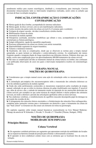 Humaniversidade Holística 8
atendimento médico para exames neurológicos, detalhado e, eventualmente, para internação. Convém
documentar minuciosamente tanto as intervenções terapêuticas realizadas, assim como os achados que
serviram de base à avaliação energética.
INDICAÇÃO, CONTRAINDICAÇÃO E COMPLICAÇÕES
CONTRAINDICAÇÃO
☯ Hérnia aguda de disco lombar, acompanhada de sintomas radiculares.
☯ Hérnia aguda de disco cervical, com ou sem manifestações radiculares.
☯ Lesões recentes das partes moles da coluna cervical (4 a 8 semanas após o acidente).
☯ Vertigens de origem vascular , devidas à insuficiência vértebro-basilar.
☯ Malformações ósseas da coluna.
☯ Anomalias da medula espinhal.
☯ Osteoporose acentuada, anomalias metabólicas que afetam o osso, acompanhando-se de tendência
anormal para as fraturas patológicas.
☯ Estágio inflamatório agudo da espondilite anquilosante.
☯ Processos inflamatórios da coluna em clientes com artrite reumatóide.
☯ Hipermobilidade segmentar de origem traumática.
☯ Tumores e metástases tumorais.
☯ Atualmente, são raras as complicações, desde que se observem as normas para a terapia manual
apropriada, as quais incluem as indicações e contra-indicações corretas. As complicações são menos
frequente quando o terapeuta dispõe de longa experiência nas diferentes técnicas. Podemos dizer que, em
média, ocorre uma complicação grave em aproximadamente 400.000 tratamentos da coluna cervical.
☯ São raras as complicações devidas ao tratamento manual da coluna torácica ou lombar, mas continuam
a ser publicadas observações de casos nos quais a intervenção manipulativa resultou em sintomatologia
radicular.
TERAPIA MANUAL
NOÇÕES DE QUIROTERAPIA
☯ Consideramos que a terapia manual exerce uma ação de estimulação sobre os mecanorreceptores do
cliente.
☯ A estimulação pré-sináptica dos mecanorreceptores inibe a transmissão dos estímulos dolorosos ao
nível da substância gelatinosa da medula espinhal.
☯ Ainda não estão perfeitamente esclarecidos os mecanismos responsáveis pelos resultados da terapia
manual, sobretudo no que se refere às técnicas clássicas de golpe (mobilização com impulso). É possível
que, além de aliviar a dor, o método de tratamento resulte na reposição de um meniscóide deslocado (na
coluna cervical, por exemplo) ou que certas técnicas de rotação afastem o núcleo polposo das estruturas
nervosas, de modo a diminuir a pressão das articulações apofisárias sobre as raízes nervosas.
☯ Nas síndromes vertebrais, o restabelecimento do equilíbrio muscular desempenha papel de destaque na
prevenção das recaídas de dor.
☯ O alongamento dos músculos tônicos encurtados e o fortalecimento dos músculos físico enfraquecidos,
completas pelas instruções corretas para o treinamento em domicílio e para o treinamento da coluna do
tipo “back school” se tornaram nos dias atuais um elemento de rotina na quiroterapia.
(Os capítulos seguintes sobre terapia manual baseiam-se essencialmente no livro Manual Medicine:
Therapy da autoria de W.Schneider, J. Dvorák, V. Dvorák e T. Tritschler [Thieme, Stuttgart, 1988])
NOÇÕES DE QUIROPRAXIA
MOBILIDADE SEM IMPULSO
Princípios Básicos:
Coluna Vertebral
☯ Os segmentos vertebrais próximos aos segmentos que apresentam restrição da mobilidade são levados
até às respectivas barreiras (tomada de posição para eliminar o afrouxamento existente).
☯ O operador só deve estabelecer contato ósseo com as estruturas que se localizam fora da zona de
irritação.
 