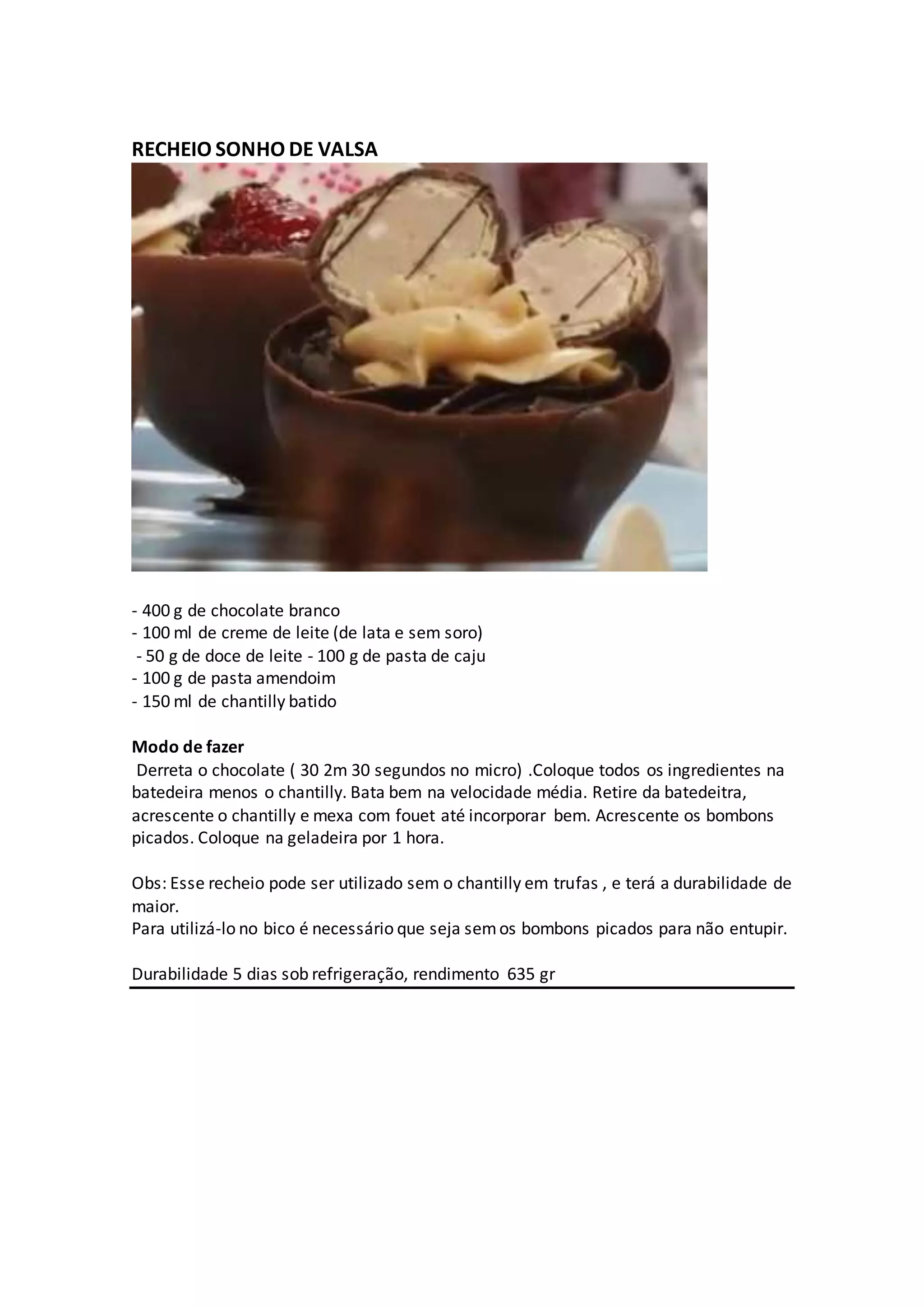 RECHEIO SONHO DE VALSA
- 400 g de chocolate branco
- 100 ml de creme de leite (de lata e sem soro)
- 50 g de doce de leite - 100 g de pasta de caju
- 100 g de pasta amendoim
- 150 ml de chantilly batido
Modo de fazer
Derreta o chocolate ( 30 2m 30 segundos no micro) .Coloque todos os ingredientes na
batedeira menos o chantilly. Bata bem na velocidade média. Retire da batedeitra,
acrescente o chantilly e mexa com fouet até incorporar bem. Acrescente os bombons
picados. Coloque na geladeira por 1 hora.
Obs: Esse recheio pode ser utilizado sem o chantilly em trufas , e terá a durabilidade de
maior.
Para utilizá-lo no bico é necessário que seja semos bombons picados para não entupir.
Durabilidade 5 dias sob refrigeração, rendimento 635 gr
 