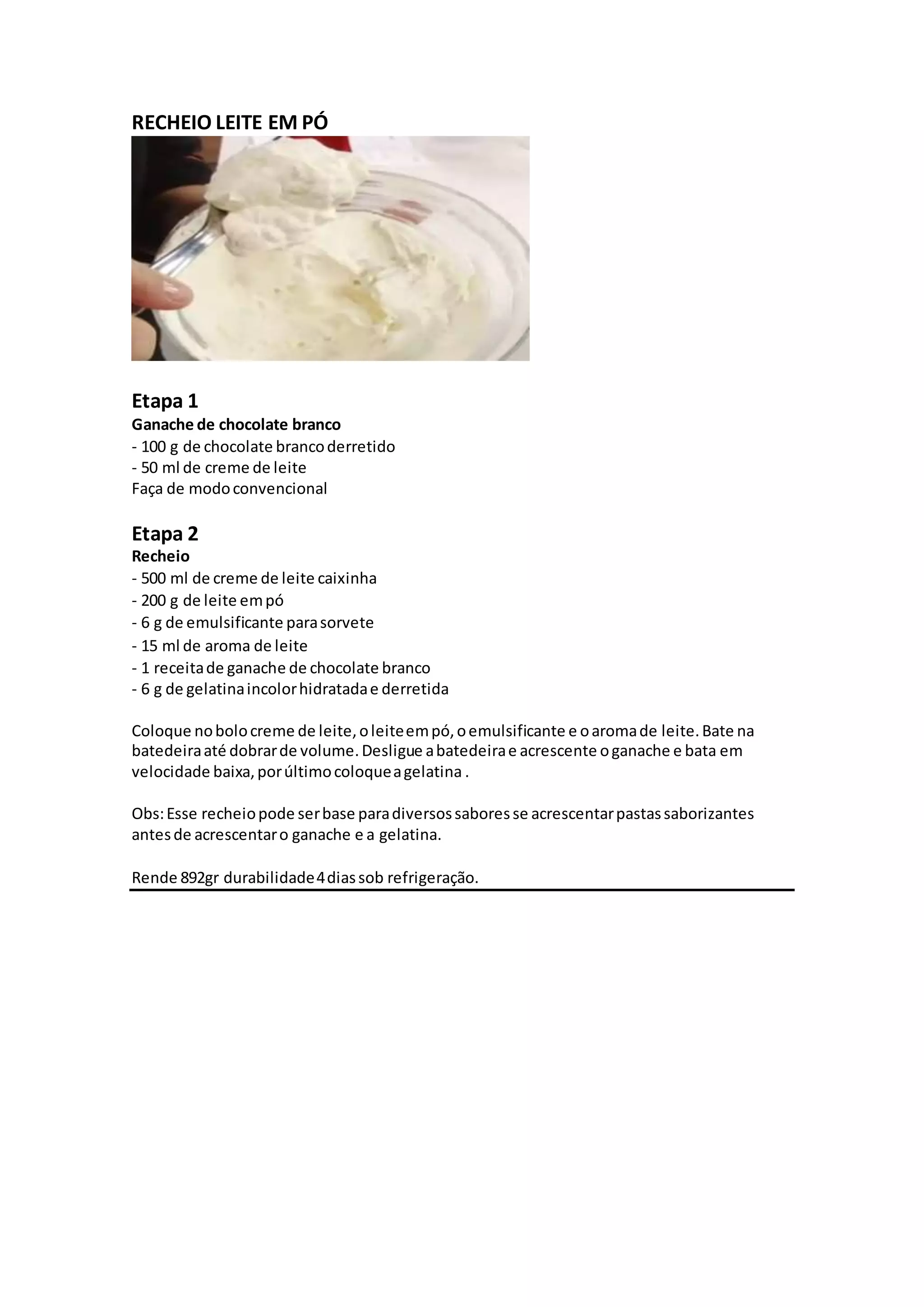 RECHEIO LEITE EM PÓ
Etapa 1
Ganache de chocolate branco
- 100 g de chocolate brancoderretido
- 50 ml de creme de leite
Faça de modoconvencional
Etapa 2
Recheio
- 500 ml de creme de leite caixinha
- 200 g de leite empó
- 6 g de emulsificante parasorvete
- 15 ml de aroma de leite
- 1 receitade ganache de chocolate branco
- 6 g de gelatinaincolorhidratadae derretida
Coloque nobolocreme de leite,oleiteempó,oemulsificante e oaromade leite.Bate na
batedeiraaté dobrarde volume.Desligue abatedeirae acrescente oganache e bata em
velocidade baixa,porúltimocoloqueagelatina .
Obs:Esse recheiopode serbase paradiversossaboresse acrescentarpastassaborizantes
antesde acrescentaro ganache e a gelatina.
Rende 892gr durabilidade4diassob refrigeração.
 