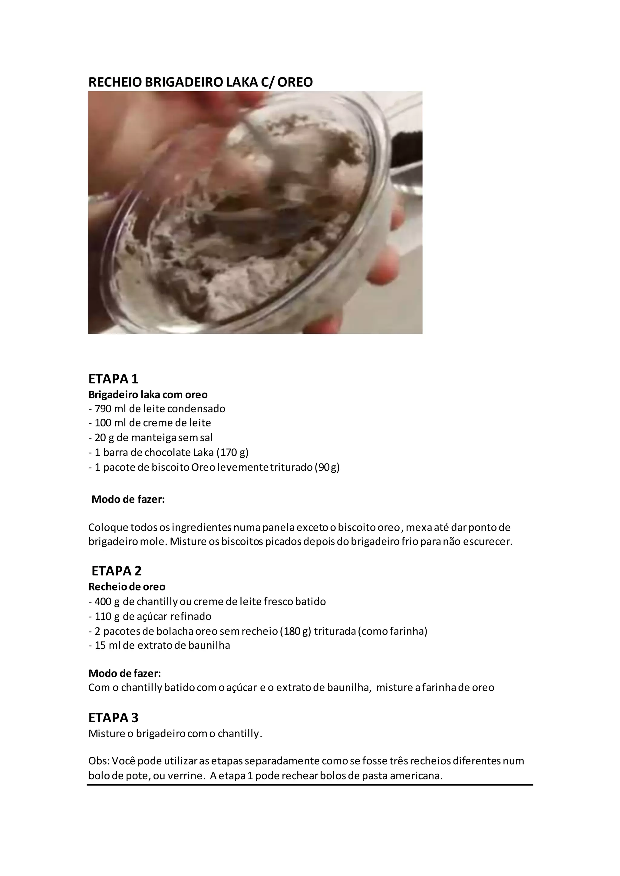 RECHEIO BRIGADEIRO LAKA C/OREO
ETAPA 1
Brigadeiro laka com oreo
- 790 ml de leite condensado
- 100 ml de creme de leite
- 20 g de manteigasemsal
- 1 barra de chocolate Laka (170 g)
- 1 pacote de biscoitoOreolevementetriturado(90g)
Modo de fazer:
Coloque todososingredientesnumapanelaexcetoobiscoitooreo,mexaaté darpontode
brigadeiromole. Misture osbiscoitos picadosdepoisdobrigadeirofrioparanão escurecer.
ETAPA 2
Recheiode oreo
- 400 g de chantillyoucreme de leite frescobatido
- 110 g de açúcar refinado
- 2 pacotesde bolachaoreo semrecheio(180 g) triturada(comofarinha)
- 15 ml de extratode baunilha
Modo de fazer:
Com o chantillybatidocomoaçúcar e o extratode baunilha, misture afarinhade oreo
ETAPA 3
Misture o brigadeirocomo chantilly.
Obs:Você pode utilizarasetapasseparadamente comose fosse trêsrecheiosdiferentesnum
bolode pote,ou verrine. A etapa1 pode rechearbolosde pasta americana.
 