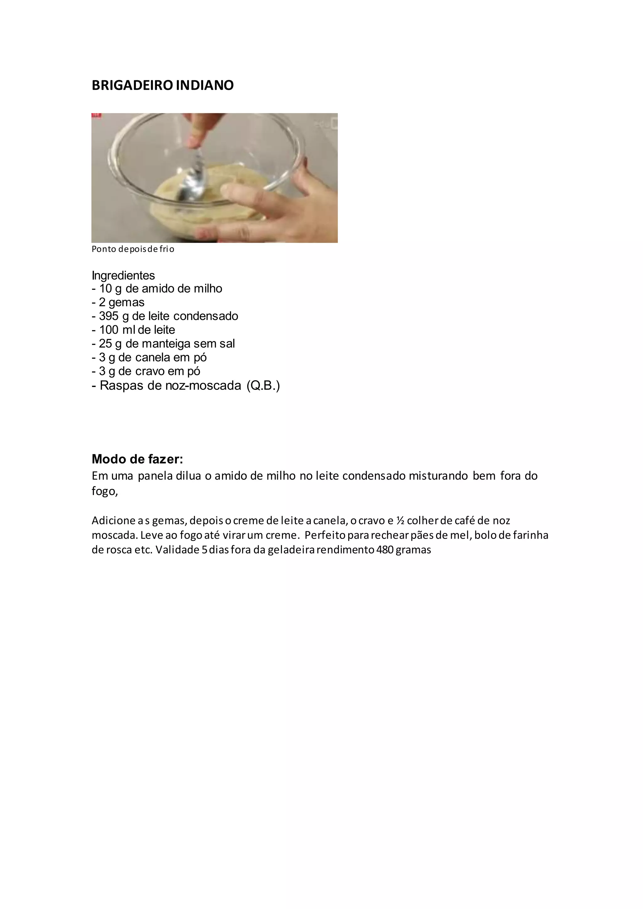 BRIGADEIRO INDIANO
Ponto depoisde frio
Ingredientes
- 10 g de amido de milho
- 2 gemas
- 395 g de leite condensado
- 100 ml de leite
- 25 g de manteiga sem sal
- 3 g de canela em pó
- 3 g de cravo em pó
- Raspas de noz-moscada (Q.B.)
Modo de fazer:
Em uma panela dilua o amido de milho no leite condensado misturando bem fora do
fogo,
Adicione as gemas,depoisocreme de leite acanela,ocravo e ½ colherde café de noz
moscada. Leve ao fogoaté virarum creme. Perfeitopararechearpãesde mel,bolode farinha
de rosca etc. Validade 5diasfora da geladeirarendimento480 gramas
 