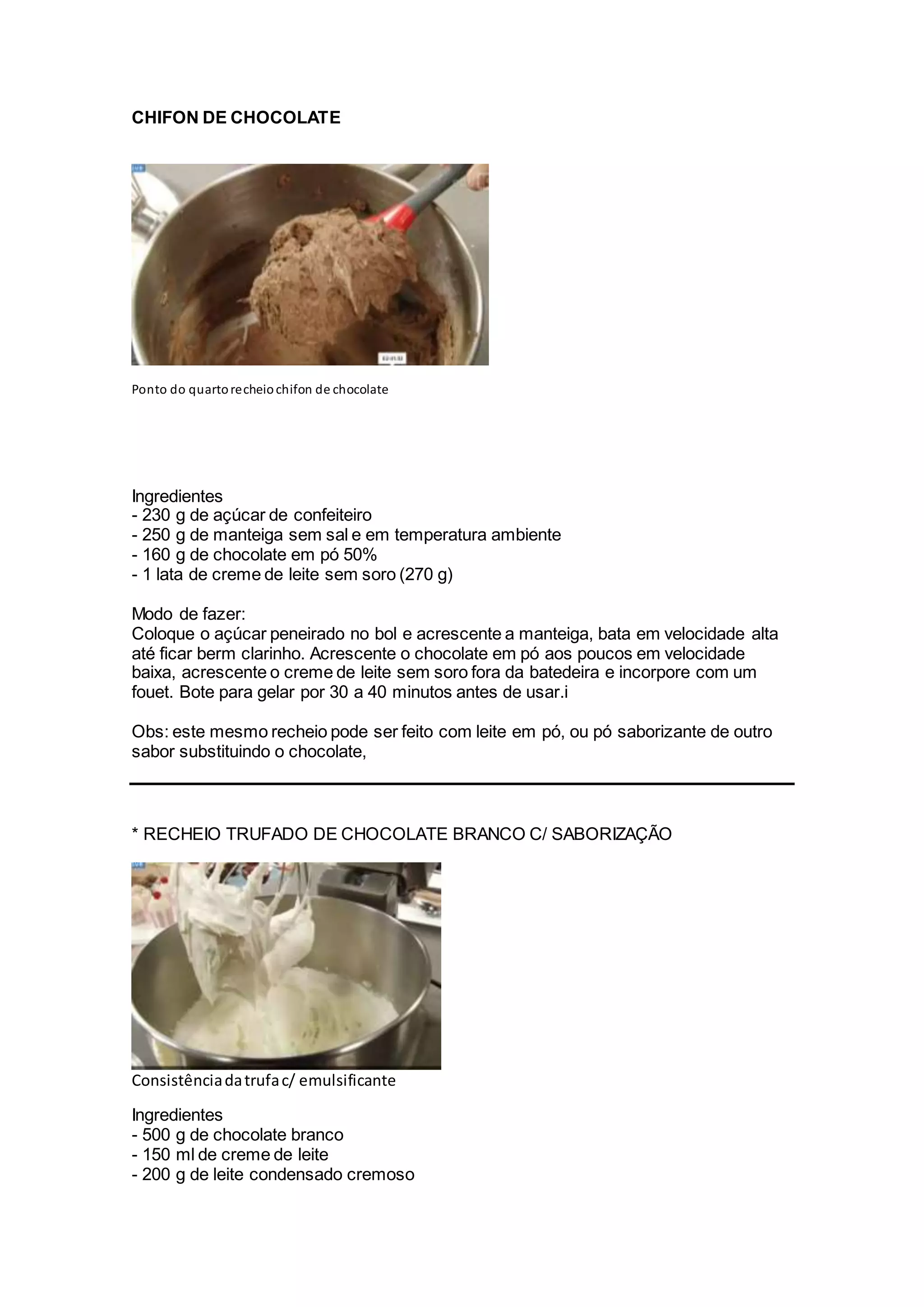 CHIFON DE CHOCOLATE
Ponto do quartorecheiochifon de chocolate
Ingredientes
- 230 g de açúcar de confeiteiro
- 250 g de manteiga sem sal e em temperatura ambiente
- 160 g de chocolate em pó 50%
- 1 lata de creme de leite sem soro (270 g)
Modo de fazer:
Coloque o açúcar peneirado no bol e acrescente a manteiga, bata em velocidade alta
até ficar berm clarinho. Acrescente o chocolate em pó aos poucos em velocidade
baixa, acrescente o creme de leite sem soro fora da batedeira e incorpore com um
fouet. Bote para gelar por 30 a 40 minutos antes de usar.i
Obs: este mesmo recheio pode ser feito com leite em pó, ou pó saborizante de outro
sabor substituindo o chocolate,
* RECHEIO TRUFADO DE CHOCOLATE BRANCO C/ SABORIZAÇÃO
Consistênciadatrufac/ emulsificante
Ingredientes
- 500 g de chocolate branco
- 150 ml de creme de leite
- 200 g de leite condensado cremoso
 