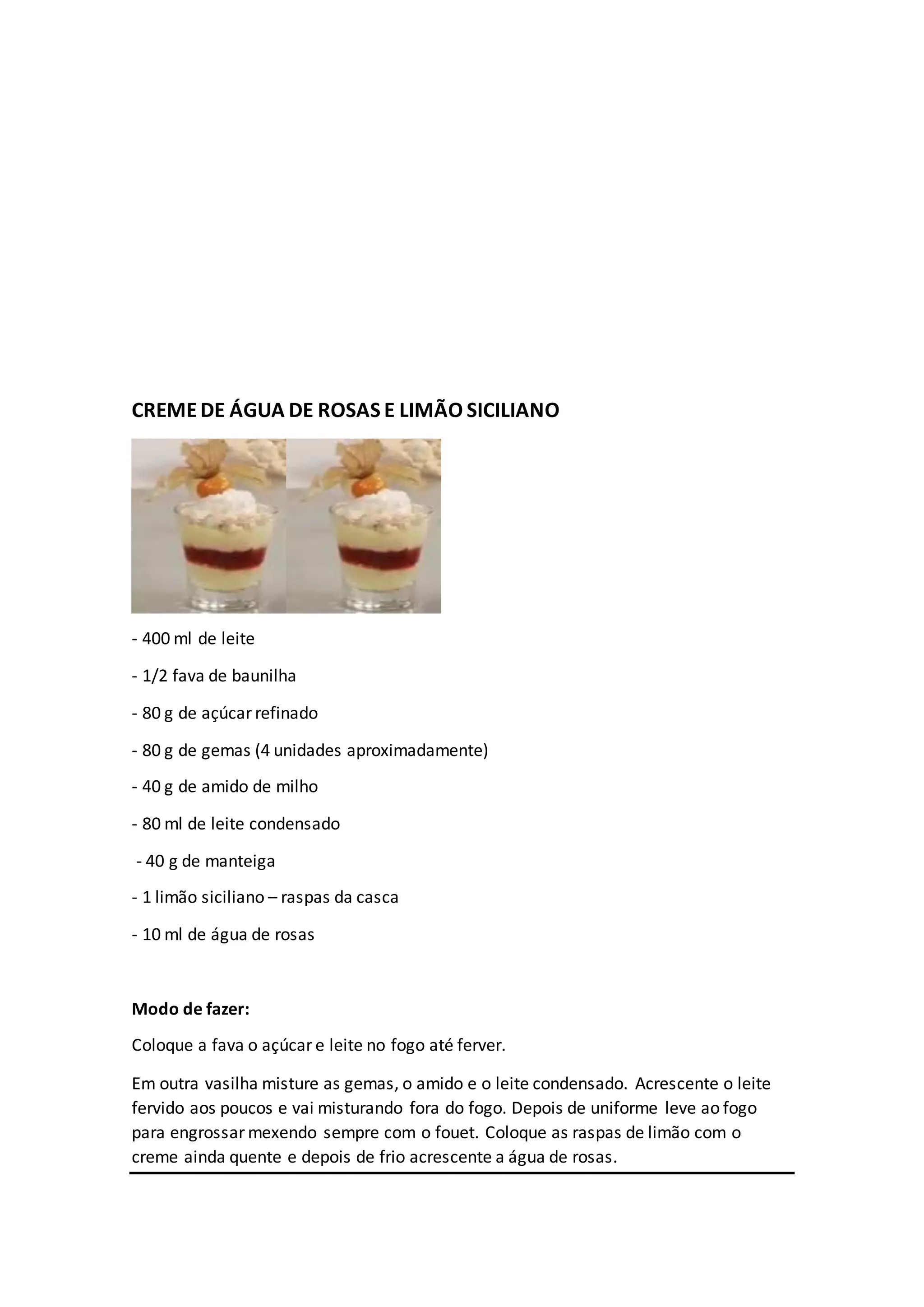 CREMEDE ÁGUA DE ROSAS E LIMÃO SICILIANO
- 400 ml de leite
- 1/2 fava de baunilha
- 80 g de açúcar refinado
- 80 g de gemas (4 unidades aproximadamente)
- 40 g de amido de milho
- 80 ml de leite condensado
- 40 g de manteiga
- 1 limão siciliano – raspas da casca
- 10 ml de água de rosas
Modo de fazer:
Coloque a fava o açúcar e leite no fogo até ferver.
Em outra vasilha misture as gemas, o amido e o leite condensado. Acrescente o leite
fervido aos poucos e vai misturando fora do fogo. Depois de uniforme leve ao fogo
para engrossar mexendo sempre com o fouet. Coloque as raspas de limão com o
creme ainda quente e depois de frio acrescente a água de rosas.
 