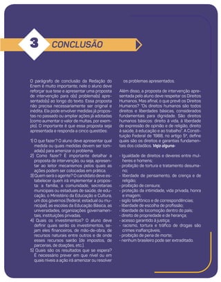 11
CONCLUSÃO
3
os problemas apresentados.
Além disso, a proposta de intervenção apre-
sentada pelo aluno deve respeitar os Direitos
Humanos. Mas afinal, o que prevê os Direitos
Humanos? “Os direitos humanos são todos
direitos e liberdades básicas, considerados
fundamentais para dignidade. São direitos
humanos básicos: direito à vida, à liberdade
de expressão de opinião e de religião, direito
à saúde, à educação e ao trabalho”. A Consti-
tuição Federal de 1988, no artigo 5º, define
quais são os direitos e garantias fundamen-
tais dos cidadãos. Veja alguns:
• Igualdade de direitos e deveres entre mul-
heres e homens;
• proibição de tortura e tratamento desuma-
no;
• liberdade de pensamento, de crença e de
religião;
• proibição de censura;
• proteção da intimidade, vida privada, honra
e imagem;
• sigilo telefônico e de correspondências;
• liberdade de escolha de profissão;
• liberdade de locomoção dentro do país;
• direito de propriedade e de herança;
• acesso garantido à justiça;
• racismo, tortura e tráfico de drogas são
crimes inafiançáveis;
• proibição de pena de morte;
• nenhum brasileiro pode ser extraditado.
O parágrafo de conclusão da Redação do
Enem é muito importante, nele o aluno deve
reforçar sua tese e apresentar uma proposta
de intervenção para o(s) problema(s) apre-
sentado(s) ao longo do texto. Essa proposta
não precisa necessariamente ser original e
inédita. Ela pode envolver medidas já propos-
tas no passado ou ampliar ações já adotadas
(como aumentar o valor de multas, por exem-
plo). O importante é que essa proposta seja
apresentada e responda a cinco questões:
1) O que fazer? O aluno deve apresentar qual
medida ou quais medidas devem ser tom-
ada(s) para amenizar o problema.
2) Como fazer? É importante detalhar a
proposta de intervenção, ou seja, apresen-
tar ao leitor mecanismos pelos quais as
ações podem ser colocadas em prática.
3) Quem será o agente? O candidato deve es-
tabelecer quem irá implementar a propos-
ta: a família, a comunidade, secretarias
municipais ou estaduais de saúde, de edu-
cação, o Ministério da Educação e Cultura,
um dos governos (federal, estadual ou mu-
nicipal), as escolas da Educação Básica, as
universidades, organizações governamen-
tais, instituições privadas.
4) Quais os investimentos? O aluno deve
definir quais serão os investimentos, se-
jam eles financeiros, de mão-de-obra, de
recursos naturais entre outros e de onde
esses recursos sairão (de impostos, de
parcerias, de doações, etc.).
5) Quais são os resultados que se espera?
É necessário prever em que nível ou em
quais níveis a ação irá amenizar ou resolver
 
