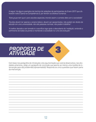 12
A seguir, há alguns exemplos de trechos de redações de participantes do Enem 2017 que ob-
tiveram nota 0 (zero) na Competência 5, por ferirem os direitos humanos:
“Este grupo tem que ir para escolas especiais, tirando assim o contato dele com a sociedade”.
“Surdos devem ter apenas o ensino básico, devem ser aposentados, não podem ter direito de
estudar em uma universidade, não são pessoas normais, não podem trabalhar”.
“A melhor decisão a ser tomada é o sacrifício logo após a descoberta da ‘maldição’, evitando o
sofrimento de todas as partes e mantendo a sociedade no rumo da evolução”.
PROPOSTA DE
ATIVIDADE 3
Com base nos parágrafos de introdução e de argumentação que você já desenvolveu nas ativ-
idades anteriores, redija um parágrafo de conclusão que aponte ao menos uma medida de in-
tervenção para o(s) problema(s) apresentado(s). Responda as cinco questões que fazem parte
da intervenção.
 