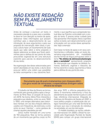 13
NÃO EXISTE REDAÇÃO
SEM PLANEJAMENTO
TEXTUAL
mente, o que significa que a progressão tex-
tual deve ser fluente e articulada com o pro-
jeto do texto. É preciso tomar cuidado para
não apresentar informações, fatos e opiniões
soltos no texto, sem desenvolvimento e sem
articulação com as outras ideias apresenta-
das. Veja o exemplo:
Com base no texto de apoio e em seus con-
hecimentos e reflexões, redija um texto dis-
sertativo-argumentativo em modalidade
escrita formal da língua portuguesa sobre o
tema “Os efeitos da eletroconvulsoterapia
para a sociedade” apresentando proposta
de intervenção que respeite os direitos hu-
manos. Selecione, organize e relacione, de
forma coerente e coesa, argumentos e fatos
para a defesa do seu ponto de vista.
Antes de começar a escrever um texto, é
necessário planejá-lo e para isso o candida-
to deve ler com atenção os textos de apoio,
selecionar neles informações que possam
contribuir para o desenvolvimento de sua
introdução, de seus argumentos e para sua
proposta de intervenção. Além disso, é pre-
ciso o aluno fazer um levantamento de tudo
aquilo que sabe sobre o tema proposto e
depois selecionar as ideias que forem perti-
nentes para a defesa do seu ponto de vista,
procurando organizá-las em uma estrutura
coerente para usá-las no desenvolvimento
do seu texto.
Na organização das ideias selecionadas para
serem abordadas em seu texto, o aluno deve
procurar definir uma ordem que possibilite
ao leitor acompanhar o seu raciocínio facil-
Documento que dá aval a tratamentos com choques elétri-
cos gera receio de retrocesso, e especialistas divergem sobre
eficácia da terapia
O trabalho de Nise da Silveira se tornou
conhecido pelo grande público após o lança-
mento do filme Nise: O coração da loucura,
em 2016. Na trama, Glória Pires interpreta a
psiquiatra que idealizou, entre os anos 1940
e 1950, uma terapia alternativa para distúr-
bios mentais: em vez dos choques elétricos,
usados com frequência, ela estimulou a arte
entre os seus “clientes” – como gostava de
chamar aqueles atendidos por ela.
Única mulher formada em uma turma
de 150 psiquiatras, Nise se tornou pioneira
de um movimento que ganhou corpo no fim
dos anos 1970: a reforma psiquiátrica bra-
sileira. O movimento redirecionou o foco do
atendimento de saúde mental no país e é, até
hoje, referência internacional. Integrada às
diretrizes do Ministério da Saúde em 2001, a
nova política propôs a substituição dos an-
tigos manicômios por uma rede territorial de
serviços que visa à reinserção do indivíduo
na sociedade, em vez da internação.
O modelo brasileiro se tornou referên-
cia internacional. Em 2009, o Brasil foi con-
vidado pela Organização Mundial da Saúde
(OMS) para compor um grupo internacional
 