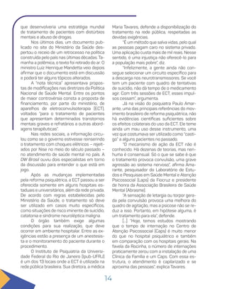 14
que desenvolveria uma estratégia mundial
de tratamento de pacientes com distúrbios
mentais e abuso de drogas.
Nos últimos dias, um documento pub-
licado no site do Ministério da Saúde des-
pertou o receio de um retrocesso na política
construída pelo país nas últimas décadas. Ta-
manha a polêmica, o texto foi retirado do ar. O
ministro Luiz Henrique Mandetta veio depois
afirmar que o documento está em discussão
e poderá ter alguns tópicos alterados.
A “nota técnica” apresentava propos-
tas de modificações nas diretrizes da Política
Nacional de Saúde Mental. Entre os pontos
de maior controvérsia consta a proposta de
financiamento, por parte do ministério, de
aparelhos de eletroconvulsoterapia (ECT),
voltados “para o tratamento de pacientes
que apresentam determinados transtornos
mentais graves e refratários a outras abord-
agens terapêuticas”.
Nas redes sociais, a informação circu-
lou como se o governo estivesse reinserindo
o tratamento com choques elétricos – rejeit-
ados por Nise no meio do século passado –
no atendimento de saúde mental no país. A
DW Brasil ouviu dois especialistas em torno
da discussão para entender o que está em
jogo.
Após as mudanças implementadas
pela reforma psiquiátrica, a ECT passou a ser
oferecida somente em alguns hospitais es-
taduais e universitários, além da rede privada.
De acordo com regras estabelecidas pelo
Ministério da Saúde, o tratamento só deve
ser utilizado em casos muito específicos,
como situações de risco iminente de suicídio,
catatonia e síndrome neuroléptica maligna.
O órgão também exige algumas
condições para sua realização, que deve
ocorrer em ambiente hospitalar. Entre as ex-
igências estão a presença de um anestesis-
ta e o monitoramento do paciente durante o
procedimento.
O Instituto de Psiquiatria da Universi-
dade Federal do Rio de Janeiro (Ipub-UFRJ)
é um dos 13 locais onde a ECT é utilizada na
rede pública brasileira. Sua diretora, a médica
Maria Tavares, defende a disponibilização do
tratamento na rede pública, respeitadas as
devidas exigências.
“É um método que salva vidas, pelo qual
as pessoas pagam caro no sistema privado.
Uma aplicação custa mais de mil reais. Nesse
sentido, é uma injustiça não oferecê-lo para
a população mais pobre”, diz.
“Infelizmente, a gente ainda não con-
segue selecionar um circuito específico para
a descarga nos neurotransmissores. Se você
tem um paciente com quadro de tentativas
de suicídio, não dá tempo de o medicamento
agir. Com três sessões de ECT, esses impul-
sos cessam”, argumenta.
Já na visão do psiquiatra Paulo Amar-
ante, uma das principais referências do mov-
imento brasileiro de reforma psiquiátrica, não
há evidências científicas suficientes sobre
os efeitos colaterais do uso da ECT. Ele teme
ainda um mau uso desse instrumento, uma
vez que costumava ser utilizado como “casti-
go” a alguns pacientes no passado.
“O mecanismo de ação da ECT não é
conhecido. Há dezenas de teorias, mas nen-
huma é consensual. Só o que se sabe é que
o tratamento provoca convulsão, uma grave
agressão ao sistema nervoso”, afirma Ama-
rante, pesquisador do Laboratório de Estu-
dos e Pesquisas em Saúde Mental e Atenção
Psicossocial (Laps) da Fiocruz e presidente
de honra da Associação Brasileira de Saúde
Mental (Abrasme).
“A sensação de letargia ou torpor gera-
da pela convulsão provoca uma melhora do
quadro de agitação, mas a psicose não se re-
duz a isso. Portanto, em hipótese alguma, é
um tratamento para ela”, defende.
[...] “Hoje, temos estudos mostrando
que o tempo de internação no Centro de
Atenção Psicossocial (Caps) é muito menor
do que no hospital psiquiátrico e também
em comparação com os hospitais gerais. Na
favela da Rocinha, o número de internações
praticamente zerou com a instalação de uma
Clínica da Família e um Caps. Com essa es-
trutura, o atendimento é capilarizado e se
aproxima das pessoas”, explica Tavares.
 