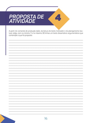 16
PROPOSTA DE
ATIVIDADE 4
A partir do comando de produção dado, da leitura do texto motivador e do planejamento tex-
tual, redija, com no mínimo 7 e no máximo 30 linhas um texto dissertativo-argumentativo que
contemple o que foi proposto.
 