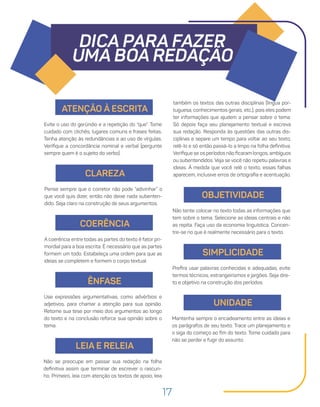 17
DICA PARA FAZER
UMA BOA REDAÇÃO
ATENÇÃO À ESCRITA
Evite o uso do gerúndio e a repetição do “que”. Tome
cuidado com clichês, lugares comuns e frases feitas.
Tenha atenção às redundâncias e ao uso de vírgulas.
Verifique a concordância nominal e verbal (pergunte
sempre quem é o sujeito do verbo).
CLAREZA
Pense sempre que o corretor não pode “adivinhar” o
que você quis dizer, então não deixe nada subenten-
dido. Seja claro na construção de seus argumentos.
COERÊNCIA
A coerência entre todas as partes do texto é fator pri-
mordial para a boa escrita. É necessário que as partes
formem um todo. Estabeleça uma ordem para que as
ideias se completem e formem o corpo textual.
ÊNFASE
Use expressões argumentativas, como advérbios e
adjetivos, para chamar a atenção para sua opinião.
Retome sua tese por meio dos argumentos ao longo
do texto e na conclusão reforce sua opinião sobre o
tema.
LEIA E RELEIA
também os textos das outras disciplinas (língua por-
tuguesa, conhecimentos gerais, etc.), pois eles podem
ter informações que ajudem a pensar sobre o tema.
Só depois faça seu planejamento textual e escreva
sua redação. Responda às questões das outras dis-
ciplinas e separe um tempo para voltar ao seu texto,
relê-lo e só então passá-lo a limpo na folha definitiva.
Verifique se os períodos não ficaram longos, ambíguos
ou subentendidos. Veja se você não repetiu palavras e
ideias. À medida que você relê o texto, essas falhas
aparecem, inclusive erros de ortografia e acentuação.
Não se preocupe em passar sua redação na folha
definitiva assim que terminar de escrever o rascun-
ho. Primeiro, leia com atenção os textos de apoio, leia
OBJETIVIDADE
Não tente colocar no texto todas as informações que
tem sobre o tema. Selecione as ideias centrais e não
as repita. Faça uso da economia linguística. Concen-
tre-se no que é realmente necessário para o texto.
SIMPLICIDADE
Prefira usar palavras conhecidas e adequadas, evite
termos técnicos, estrangeirismos e jargões. Seja dire-
to e objetivo na construção dos períodos.
UNIDADE
Mantenha sempre o encadeamento entre as ideias e
os parágrafos de seu texto. Trace um planejamento e
o siga do começo ao fim do texto. Tome cuidado para
não se perder e fugir do assunto.
 