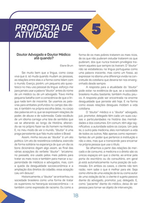 18
PROPOSTA DE
ATIVIDADE 5
Doutor Advogado e Doutor Médico:
até quando?
Eliane Brum
Sei muito bem que a língua, como coisa
viva que é, só muda quando mudam as pessoas,
as relações entre elas e a forma como lidam com
o mundo. Exerço, porém, um pequeno ato quixo-
tesco no meu uso pessoal da língua: esforço-me
para jamais usar a palavra “doutor” antes do nome
de um médico ou de um advogado. Travo minha
pequena batalha com a consciência de que a lín-
gua nada tem de inocente. Se usamos as pala-
vras para embates profundos no campo das ide-
ias, é também na própria escolha delas, no corpo
das palavras em si, que se expressam relações de
poder, de abuso e de submissão. Cada vocábulo
de um idioma carrega uma teia de sentidos que
vai se alterando ao longo da História, alteran-
do-se no próprio fazer-se do homem na História.
E, no meu modo de ver o mundo, “doutor” é uma
praga persistente que fala muito sobre o Brasil.
Assim, minha recusa ao “doutor” é um ato
político. Um ato de resistência cotidiana, exercido
de forma solitária na esperança de que um dia os
bons dicionários digam algo assim, ao final das
várias acepções do verbete “doutor”: “arcaísmo:
no passado, era usado pelos mais pobres para
tratar os mais ricos e também para marcar a su-
perioridade de médicos e advogados, mas, com
a queda da desigualdade socioeconômica e a
ampliação dos direitos do cidadão, essa acepção
caiu em desuso”.
Historicamente, o “doutor” se entranhou na
sociedade brasileira como uma forma de tratar
os superiores na hierarquia socioeconômica – e
também como expressão de racismo. Ou como a
forma de os mais pobres tratarem os mais ricos,
de os que não puderam estudar tratarem os que
puderam, dos que nunca tiveram privilégios tra-
tarem aqueles que sempre os tiveram. O “doutor”
não se estabeleceu na língua portuguesa como
uma palavra inocente, mas como um fosso, ao
expressar no idioma uma diferença vivida na con-
cretude do cotidiano que deveria ter nos enverg-
onhado desde sempre.
A resposta para a atualidade do “doutor”
pode estar na evidência de que, se a sociedade
brasileira mudou bastante, também mudou pou-
co. A resposta pode ser encontrada na enorme
desigualdade que persiste até hoje. E na forma
como essas relações desiguais moldam a vida
cotidiana.
O “doutor” médico e o “doutor” advogado,
juiz, promotor, delegado têm cada um suas cau-
sas e particularidades na história das mentali-
dades e dos costumes. Em comum, têm algo sig-
nificativo: a autoridade sobre os corpos. Um pela
lei, o outro pela medicina, eles normatizam a vida
de todos os outros. Não apenas como represen-
tantes de um poder que pertence à instituição e
não a eles, mas que a transcende para encarnar
na própria pessoa que usa o título.
Se olharmos a partir das relações de mer-
cado e de consumo, a medicina e o direito são os
únicos espaços em que o cliente, ao entrar pela
porta do escritório ou do consultório, em geral
já está automaticamente numa posição de sub-
missão. Em ambos os casos, o cliente não tem
razão, nem sabe o que é melhor para ele. Seja
como vítima de uma violação da lei ou como autor
de uma violação da lei, o cliente é sujeito passivo
diante do advogado, promotor, juiz, delegado. E,
como “paciente” diante do médico, deixa de ser
pessoa para tornar-se objeto de intervenção.
 