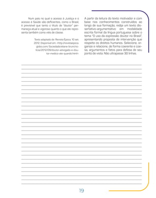 19
A partir da leitura do texto motivador e com
base nos conhecimentos construídos ao
longo de sua formação, redija um texto dis-
sertativo-argumentativo em modalidade
escrita formal da língua portuguesa sobre o
tema “O uso da expressão doutor no Brasil”,
apresentando proposta de intervenção que
respeite os direitos humanos. Selecione, or-
ganize e relacione, de forma coerente e coe-
sa, argumentos e fatos para defesa de seu
ponto de vista. Não ultrapasse 30 linhas.
Num país no qual o acesso à Justiça e o
acesso à Saúde são deficientes, como o Brasil,
é previsível que tanto o título de “doutor” per-
maneça atual e vigoroso quanto o que ele repre-
senta também como viés de classe.
Texto adaptado de: Revista Época, 10 set.
2012. Disponível em: <http://revistaepoca.
globo.com/ Sociedade/eliane-brum/no-
ticia/2012/09/doutor-advogado-e-dou-
tor-medico-ate-quando.html>.
 