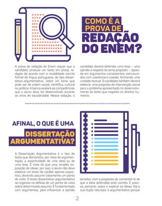 2
COMO É A
PROVA DE
REDAÇÃO
DO ENEM?
candidato deverá defender uma tese – uma
opinião a respeito do tema proposto –, apoia-
da em argumentos consistentes, estrutura-
dos com coerência e coesão, formando uma
unidade textual. O candidato também deverá
elaborar uma proposta de intervenção social
para o problema apresentado no desenvolvi-
mento do texto que respeite os direitos hu-
manos.
A prova de redação do Enem requer que o
candidato produza um texto em prosa, re-
digido de acordo com a modalidade escrita
formal da língua portuguesa, do tipo disser-
tativo-argumentativo, sobre um tema que
pode ser de ordem social, científica, cultural
ou política. A banca avaliará as competências
que o aluno deve ter desenvolvido durante
os anos de escolaridade. Nessa redação, o
AFINAL, O QUE É UMA
DISSERTAÇÃO
ARGUMENTATIVA?
A Dissertação Argumentativa é o tipo de
texto que demonstra, por meio de argumen-
tação, a assertividade de uma ideia ou de
uma tese. É mais do que uma simples ex-
posição de ideias; por isso, o aluno não deve
elaborar um texto de caráter apenas expos-
itivo, devendo assumir claramente um ponto
de vista. O texto dissertativo-argumentativo
se organiza na defesa de um ponto de vista
sobre determinado assunto. É fundamentado
com argumentos, para influenciar a opinião
do leitor, com o propósito de convencê-lo de
que a ideia defendida está correta. É preci-
so, portanto, expor e explicar as ideias. Daí a
sua dupla natureza: é argumentativo porque
 