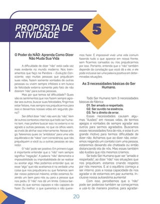 20
PROPOSTA DE
ATIVIDADE 5
O Poder do NÃO: Aprenda Como Dizer
Não Muda Sua Vida
A dificuldade de dizer “não” está cada vez
mais evidente no mundo moderno. Nos trein-
amentos que faço na Pandora – Evolução Con-
sciente, vejo muitas pessoas que prejudicam
suas vidas, fazem somente vontades de outras
pessoas ou vivem sempre infelizes e em busca
de felicidade externa somente pelo fato de não
dizerem “não” para outras pessoas.
Mas por que temos tal dificuldade? Quais
são os sentimentos que nos fazem sempre agra-
dar aos outros, buscar suas felicidades, fingirmos
estar felizes, mas sempre nos prejudicarmos para
isso e deixarmos nossas vidas em segundo pla-
no?
Ser difícil dizer “não” não vem do “não”. Vem
de outros contextos internos que todo ser huma-
no tem, mas prefere buscar isso no externo e no
agrado a outras pessoas, no que os olhos veem,
ao invés de alinhar isso internamente. Nesse arti-
go, falaremos quais os “antídotos” para uma vida
equilibrada e de “nãos” com consciência, que não
prejudiquem a você ou a outras pessoas ao seu
redor.
O “não” pode ser positivo. Em primeiro lugar,
é importante entender que o “não” nem sempre
significa “negação”. A palavra “não” demonstra a
impossibilidade ou improbabilidade de se realizar
ou aceitar algo. Mas podemos entender que, se
esse “algo” que não aceitamos é na verdade uma
coisa que nos prejudicaria ou que faríamos sem
dar nosso potencial máximo, então estamos fa-
zendo um bem para nós ou para a pessoa que
nos pediu. O “não” nos dá um limite. Coloca bar-
reiras do que somos capazes e não capazes de
fazer. Ou melhor: o que queremos e não quere-
mos fazer. É impossível viver uma vida comum
fazendo tudo o que aparece em nossa frente,
sem ficarmos cansados ou nos prejudicarmos
por isso. Portanto, entenda que o “não” também
depende da conotação que você dá a ele, e ele
pode inclusive ser uma palavra positiva em deter-
minadas situações.
As 3 necessidades básicas do Ser
Humano.
Todo Ser Humano tem 3 necessidades
básicas de fábrica:
01. Ser amado e respeitado.
02. Ser ouvido na essência.
03. Ter o direito de errar.
Essas necessidades causam algu-
mas “ilusões” em nossas vidas, de termos
apegos e vontades de sempre agradar aos
outros para sermos agradados. Buscamos
essas necessidades fora de nós, e esse é um
grande motivo para termos dificuldade de
dizer não. Achamos que ao dizer não, estar-
emos negando um contato com uma pessoa,
estaremos deixando ela chateada ou então
distanciando ela de nós. Mas essas também
são ilusões que nós mesmos criamos.
Se todo Ser Humano quer ser “amado e
respeitado”, ao dizer “não” nas situações que
nos prejudicam, estamos criando respeito
por nós mesmos. E aí o equilíbrio começa a
ser interno, pois a nossa capacidade de nos
agradar e de estarmos em paz aumenta. In-
clusive nossa autoestima aumenta!
Com isso, percebemos que o “não”
pode ser poderoso também se começarmos
a usá-lo de maneira positiva, para agradar-
 