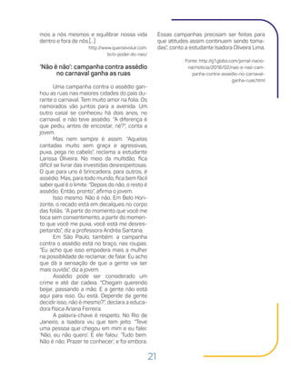 21
Essas campanhas precisam ser feitas para
que atitudes assim continuem sendo toma-
das”, conto a estudante Isadora Oliveira Lima.
Fonte: http://g1.globo.com/jornal-nacio-
nal/noticia/2018/02/nao-e-nao-cam-
panha-contra-assedio-no-carnaval-
ganha-ruas.html
mos a nós mesmos e equilibrar nossa vida
dentro e fora de nós.[...]
http://www.queroevoluir.com.
br/o-poder-do-nao/
‘Não é não’: campanha contra assédio
no carnaval ganha as ruas
Uma campanha contra o assédio gan-
hou as ruas nas maiores cidades do país du-
rante o carnaval. Tem muito amor na folia. Os
namorados vão juntos para a avenida. Um
outro casal se conheceu há dois anos, no
carnaval, e não teve assédio. “A diferença é
que pediu, antes de encostar, né?”, conta a
jovem.
Mas nem sempre é assim. “Aquelas
cantadas muito sem graça e agressivas,
puxa, pega no cabelo”, reclama a estudante
Larissa Oliveira. No meio da multidão, fica
difícil se livrar das investidas desrespeitosas.
O que para uns é brincadeira, para outros, é
assédio. Mas, para todo mundo, fica bem fácil
saber qual é o limite. “Depois do não, o resto é
assédio. Então, pronto”, afirma o jovem.
Isso mesmo. Não é não. Em Belo Hori-
zonte, o recado está em decalques no corpo
das foliãs. “A partir do momento que você me
toca sem consentimento, a partir do momen-
to que você me puxa, você está me desres-
peitando”, diz a professora Andréa Santana.
Em São Paulo, também: a campanha
contra o assédio está no braço, nas roupas.
“Eu acho que isso empodera mais a mulher
na possiblidade de reclamar, de falar. Eu acho
que dá a sensação de que a gente vai ser
mais ouvida”, diz a jovem.
Assédio pode ser considerado um
crime e até dar cadeia. “Chegam querendo
beijar, passando a mão. E a gente não está
aqui para isso. Ou está. Depende da gente
decidir isso, não é mesmo?”, declara a educa-
dora física Ariana Ferreira.
A palavra-chave é respeito. No Rio de
Janeiro, a Isadora viu que tem jeito. “Teve
uma pessoa que chegou em mim e eu falei:
‘Não, eu não quero’. E ele falou: ‘Tudo bem.
Não é não. Prazer te conhecer’, e foi embora.
 