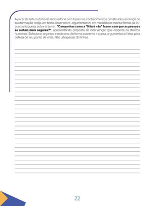 22
A partir da leitura do texto motivador e com base nos conhecimentos construídos ao longo de
sua formação, redija um texto dissertativo-argumentativo em modalidade escrita formal da lín-
gua portuguesa sobre o tema : “Campanhas como a “Não é não” fazem com que as pessoas
se sintam mais seguras?”, apresentando proposta de intervenção que respeite os direitos
humanos. Selecione, organize e relacione, de forma coerente e coesa, argumentos e fatos para
defesa de seu ponto de vista. Não ultrapasse 30 linhas.
 