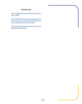 23
Referências:
https://blogdoenem.com.br/redacao_enem_
nota_1000/
http://download.inep.gov.br/educacao_ba-
sica/enem/guia_participante/2018/manu-
al_de_redacao_do_enem_2018.pdf
https://umaauladiferente.webnode.com/re-
da%C3%A7%C3%A3o/
 