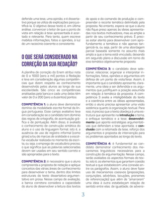 3
defende uma tese, uma opinião, e é disserta-
tivo porque se utiliza de explicações para jus-
tificá-la. O objetivo desse texto é, em última
análise, convencer o leitor de que o ponto de
vista em relação à tese apresentada é acer-
tado e relevante. Para tanto, quem escreve
mobiliza informações, fatos e opiniões, à luz
de um raciocínio coerente e consistente.
O que será considerado na
correção da sua redação?
A planilha de correção do Enem atribui nota
de 0 a 1000 (zero a mil) pontos à Redação
e leva em consideração algumas competên-
cias que dizem respeito ao conhecimento
desenvolvido pelos alunos ao longo de sua
escolaridade. São cinco as competências
analisadas pela banca e cada uma delas têm
valor de 0 a 200 (zero a duzentos) pontos:
COMPETÊNCIA 1: o aluno deve demonstrar
domínio da modalidade escrita formal da lín-
gua portuguesa. Esse campo avaliativo leva
em consideração se o candidato tem domínio
das regras de ortografia, de acentuação grá-
fica e de pontuação. Além disso, é avaliado
o conhecimento de construção sintática do
aluno e o uso da linguagem formal, isto é, a
ausência de uso de registro informal (como
gírias) e/ou de marcas de oralidade e a escol-
ha vocabular realizada no momento da escri-
ta, ou seja, o emprego de vocabulário preciso,
o que significa que as palavras selecionadas
devem ser usadas em seu sentido correto e
são apropriadas para o texto.
COMPETÊNCIA 2: é necessário que o aluno
compreenda a proposta de redação e aplique
conceitos das várias áreas de conhecimento
para desenvolver o tema, dentro dos limites
estruturais do texto dissertativo-argumen-
tativo em prosa. Nesse campo de avaliação,
a banca corretora considera a capacidade
do aluno de desenvolver a leitura dos textos
de apoio e do comando de produção e com-
preender o recorte temático delimitado pela
proposta. No entanto, espera-se que o aluno
não fique preso apenas às ideias apresenta-
das nos textos motivadores, mas as amplie a
partir de seu conhecimento prévio. É preci-
so estar atento para desenvolver com apro-
fundamento a temática e não apenas tan-
genciá-la, ou seja, partir de uma abordagem
parcial baseada somente no assunto mais
amplo a que o tema está vinculado, deixando
em segundo plano a discussão em torno do
eixo temático objetivamente proposto.
COMPETÊNCIA 3: o candidato deve sele-
cionar, relacionar, organizar e interpretar in-
formações, fatos, opiniões e argumentos em
defesa de um ponto de vista/tese. Assim, é
importante que o candidato apresente, clara-
mente, uma ideia a ser defendida e os argu-
mentos que justifiquem a posição assumida
em relação à temática da proposta. A com-
petência 3 avalia a inteligibilidade do texto
e a coerência entre as ideias apresentadas,
então o aluno precisa apresentar uma visão
sistêmica quanto à organização textual. Para
isso, é preciso que o texto obedeça à uma es-
trutura que apresente na introdução o tema,
o enfoque temático e a tese; desenvolvi-
mento que aponte estratégias argumentati-
vas que defendam a tese apontada; e con-
clusão com a retomada da tese, reforço dos
argumentos e proposta de intervenção para
os problemas apontados ao longo do texto.
COMPETÊNCIA 4: é fundamental ao can-
didato demonstrar conhecimento dos me-
canismos linguísticos necessários para a
construção da argumentação. Nesse campo,
serão avaliados os aspectos formais do tex-
to, isto é, os elementos que garantem coesão
textual e que estabelecem uma conexão en-
tre os parágrafos. Assim, o aluno deve fazer
uso de mecanismos coesivos (preposições,
conjunções, advérbios, locuções, pronomes
de referenciação) que além de “amarrarem”
uma ideia à outra estabeleçam relação de
sentido entre elas: de igualdade, de adversi-
 