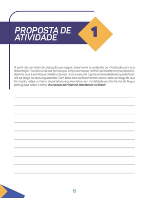 8
PROPOSTA DE
ATIVIDADE 1
A partir do comando de produção que segue, desenvolva o parágrafo de introdução para sua
dissertação. Escolha uma das formas que vimos acima que melhor apresente o tema proposto,
delimite qual é o enfoque temático de seu texto e assuma o posicionamento (tese) que defend-
erá ao longo de seus argumentos. Com base nos conhecimentos construídos ao longo de sua
formação, redija um texto dissertativo-argumentativo em modalidade escrita formal da língua
portuguesa sobre o tema “As causas da violência obstetrícia no Brasil”.
 