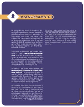 9
DESENVOLVIMENTO
2
da revista Carta Capital, em 2018, menos de
15% dos detentos do país tinham acesso à
educação e a cursos profissionalizantes, fa-
tores essenciais para sua ressocialização.
Diante disso, após sair da cadeia, sem per-
spectiva e com o estigma de ex-presidiário
essas pessoas tendem a voltarem ao mundo
do crime.
Os parágrafos de desenvolvimento da dis-
sertação argumentativa devem defender o
posicionamento apresentado pelo aluno na
tese. Assim, o candidato deve reunir infor-
mações que constituam sua argumentação
no sentido de convencer o leitor de que sua
opinião é válida. É preciso analisar de forma
aprofundada os pontos propostos, a ideia é
que o aluno responda “por que defende de-
terminada opinião?”.
Além disso, é necessário que o aluno com-
prove, por meio de estratégias argumenta-
tivas, que seu argumento tem fundamen-
tação. As estratégias argumentativas são
elementos que sustentam o posicionamento
do aluno e podem ser: exemplos, dados es-
tatísticos, citação de autoridade, notícias,
alusões históricas, comparações, etc.
No exemplo que vimos anteriormente, “As
consequênciasdadiminuiçãodamaioridade
penal no Brasil”, uma das possibilidades de
tese é a que a medida não contribui com a
ressocialização do detento. A partir dessa
opinião, o aluno deve analisar porque não
contribui e comprovar isso. Veja o parágrafo
de desenvolvimento desse argumento:
Inicialmente, é necessário considerar que o
sistema prisional brasileiro não contribui para
que, após cumprir a pena, o detento possa
ser reinserido na sociedade, visto que não há
estrutura para recuperá-lo, e isso é extrema-
mente grave quando se considera que jovens
de 16 anos podem fazer parte da população
carcerária. Isso porque, segundo publicação
 