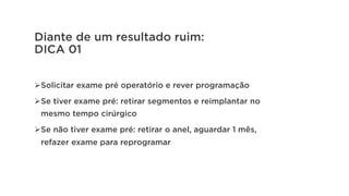 Diante de um resultado ruim:
DICA 01
Ø Solicitar exame pré operatório e rever programação
Ø Se tiver exame pré: retirar segmentos e reimplantar no
mesmo tempo cirúrgico
Ø Se não tiver exame pré: retirar o anel, aguardar 1 mês,
refazer exame para reprogramar
 