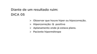 Diante de um resultado ruim:
DICA 05
Ø  Observar que houve hiper ou hipocorreção.
Ø  Hipercorreção: Q positivo
Ø  Aplanamento onde já estava plano.
Ø  Paciente hipermétrope
 