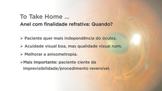 To Take Home ...
Anel com finalidade refrativa: Quando?
Ø  Paciente quer mais independência do óculos.
Ø  Acuidade visual boa, mas qualidade visual ruim.
Ø  Melhorar a anisometropia.
Ø Mais importante: paciente ciente da
imprevisibilidade/procedimento reversível.
 